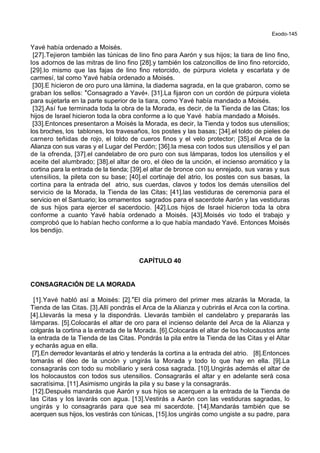 Exodo-145
Yavé había ordenado a Moisés.
[27].Tejieron también las túnicas de lino fino para Aarón y sus hijos; la tiara de lino fino,
los adornos de las mitras de lino fino [28].y también los calzoncillos de lino fino retorcido,
[29].lo mismo que las fajas de lino fino retorcido, de púrpura violeta y escarlata y de
carmesí, tal como Yavé había ordenado a Moisés.
[30].E hicieron de oro puro una lámina, la diadema sagrada, en la que grabaron, como se
graban los sellos: *Consagrado a Yavé+. [31].La fijaron con un cordón de púrpura violeta
para sujetarla en la parte superior de la tiara, como Yavé había mandado a Moisés.
[32].Así fue terminada toda la obra de la Morada, es decir, de la Tienda de las Citas; los
hijos de Israel hicieron toda la obra conforme a lo que Yavé había mandado a Moisés.
[33].Entonces presentaron a Moisés la Morada, es decir, la Tienda y todos sus utensilios;
los broches, los tablones, los travesaños, los postes y las basas; [34].el toldo de pieles de
carnero teñidas de rojo, el toldo de cueros finos y el velo protector; [35].el Arca de la
Alianza con sus varas y el Lugar del Perdón; [36].la mesa con todos sus utensilios y el pan
de la ofrenda, [37].el candelabro de oro puro con sus lámparas, todos los utensilios y el
aceite del alumbrado; [38].el altar de oro, el óleo de la unción, el incienso aromático y la
cortina para la entrada de la tienda; [39].el altar de bronce con su enrejado, sus varas y sus
utensilios, la pileta con su base; [40].el cortinaje del atrio, los postes con sus basas, la
cortina para la entrada del atrio, sus cuerdas, clavos y todos los demás utensilios del
servicio de la Morada, la Tienda de las Citas; [41].las vestiduras de ceremonia para el
servicio en el Santuario; los ornamentos sagrados para el sacerdote Aarón y las vestiduras
de sus hijos para ejercer el sacerdocio. [42].Los hijos de Israel hicieron toda la obra
conforme a cuanto Yavé había ordenado a Moisés. [43].Moisés vio todo el trabajo y
comprobó que lo habían hecho conforme a lo que había mandado Yavé. Entonces Moisés
los bendijo.
CAPÍTULO 40
CONSAGRACIÓN DE LA MORADA
[1].Yavé habló así a Moisés: [2].*El día primero del primer mes alzarás la Morada, la
Tienda de las Citas. [3].Allí pondrás el Arca de la Alianza y cubrirás el Arca con la cortina.
[4].Llevarás la mesa y la dispondrás. Llevarás también el candelabro y prepararás las
lámparas. [5].Colocarás el altar de oro para el incienso delante del Arca de la Alianza y
colgarás la cortina a la entrada de la Morada. [6].Colocarás el altar de los holocaustos ante
la entrada de la Tienda de las Citas. Pondrás la pila entre la Tienda de las Citas y el Altar
y echarás agua en ella.
[7].En derredor levantarás el atrio y tenderás la cortina a la entrada del atrio. [8].Entonces
tomarás el óleo de la unción y ungirás la Morada y todo lo que hay en ella. [9].La
consagrarás con todo su mobiliario y será cosa sagrada. [10].Ungirás además el altar de
los holocaustos con todos sus utensilios. Consagrarás el altar y en adelante será cosa
sacratísima. [11].Asimismo ungirás la pila y su base y la consagrarás.
[12].Después mandarás que Aarón y sus hijos se acerquen a la entrada de la Tienda de
las Citas y los lavarás con agua. [13].Vestirás a Aarón con las vestiduras sagradas, lo
ungirás y lo consagrarás para que sea mi sacerdote. [14].Mandarás también que se
acerquen sus hijos, los vestirás con túnicas, [15].los ungirás como ungiste a su padre, para
 