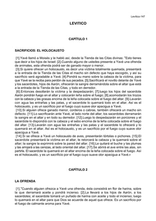 Levítico-147
LEVITICO
CAPÍTULO 1
SACRIFICIOS: EL HOLOCAUSTO
[1].Yavé llamó a Moisés y le habló así, desde la Tienda de las Citas divinas: *Esto tienes
que decir a los hijos de Israel: [2].Cuando alguno de ustedes presente a Yavé una ofrenda
de animales, esta ofrenda podrá ser de ganado mayor o menor.
[3].Si quiere ofrecer un holocausto, es decir una víctima totalmente quemada, presentará
a la entrada de la Tienda de las Citas el macho sin defecto que haya escogido, y así su
sacrificio será agradable a Yavé. [4].Pondrá su mano sobre la cabeza de la víctima, para
que Yavé se la reciba para perdón de sus pecados. [5].Sacrificará el novillo delante de Yavé
y los sacerdotes, hijos de Aarón, ofrecerán la sangre derramándola sobre el altar que está
a la entrada de la Tienda de las Citas, y todo en derredor.
[6].Entonces desollarán la víctima y la despedazarán; [7].luego los hijos del sacerdote
Aarón pondrán fuego en el altar y colocarán leña sobre el fuego; [8].acomodarán los trozos
con la cabeza y las grasas encima de la leña colocada sobre el fuego del altar. [9].Lavarán
con agua las entrañas y las patas, y el sacerdote lo quemará todo en el altar. Así es el
holocausto, y es un sacrificio por el fuego cuyo suave olor apacigua a Yavé.
[10].Si alguien ofrece ganado menor, corderos o cabras, también ofrecerá un macho sin
defecto. [11].Lo sacrificarán ante Yavé, al lado norte del altar; los sacerdotes derramarán
la sangre en el altar y en todo su derredor. [12].Luego lo despedazarán en porciones y el
sacerdote lo dispondrá con la cabeza y el sebo encima de la leña colocada sobre el fuego
del altar. [13].Lavarán con agua las entrañas y las patas y el sacerdote lo ofrecerá y lo
quemará en el altar. Así es el holocausto, y es un sacrificio por el fuego cuyo suave olor
apacigua a Yavé.
[14].Si se ofrece a Yavé un holocausto de aves, presentarán tórtolas o pichones. [15].El
sacerdote presentará la víctima en el altar, le retorcerá la cabeza y la quemará sobre el
altar; la sangre la exprimirá sobre la pared del altar. [16].Le quitará el buche y las plumas
y las arrojará a las cenizas, al lado oriental del altar. [17].Se abrirá el ave entre las alas, sin
partirla. El sacerdote la quemará en el altar encima de la leña colocada sobre el fuego. Así
es el holocausto, y es un sacrificio por el fuego cuyo suave olor apacigua a Yavé.+
CAPÍTULO 2
LA OFRENDA
[1].*Cuando alguien ofrezca a Yavé una ofrenda, ésta consistirá en flor de harina, sobre
la que derramará aceite y pondrá incienso. [2].La llevará a los hijos de Aarón, a los
sacerdotes; el sacerdote tomará un puñado de harina con aceite y todo el incienso; luego
lo quemará en el altar para que Dios se acuerde de aquel que ofrece. Es un sacrificio por
el fuego de calmante aroma para Yavé.
 