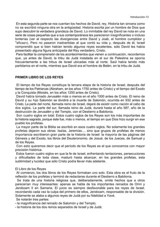 Introducción-13
En esta segunda parte se nos cuentan los hechos de David, rey. Historia tan sincera como
no se escribió ninguna otra en la antigüedad. Historia escrita por un hombre de Dios que
supo descubrir la verdadera grandeza de David. Lo inimitable del rey David se nota en una
serie de cosas pequeñas que a sus contemporáneos les parecieron insignificantes o incluso
tonterías (ver al respecto las divergencias entre David y Joab, el hombre cumplidor y
*eficaz+). Pero no pasaron inadvertidas al que contó su vida y, después de él, Israel
comprendió que si bien habían tenido algunos reyes excelentes, sólo David les había
presentado alguna figura anticipada del Rey verdadero, Cristo.
Para facilitar la comprensión de los acontecimientos que vienen a continuación, recordemos
que, ya antes de David, la tribu de Judá instalada en el sur de Palestina se oponía
frecuentemente a las tribus de Israel ubicadas más al norte. Saúl había tenido más
partidarios en el norte, mientras que David era el hombre de Belén, en la tribu de Judá.
PRIMER LIBRO DE LOS REYES
El tiempo de los Reyes constituye la tercera etapa de la historia de Israel, después del
tiempo de los Patriarcas (Abraham, en los años 1750 antes de Cristo) y el tiempo del Exodo
y la Conquista (Moisés, en los años 1250 antes de Cristo).
David había tomado Jerusalén más o menos en el año 1000 antes de Cristo. El reino de
David y su hijo Salomón se dividirá a la muerte de Salomón, ocurrida en 932 antes de
Cristo. La parte del norte, llamada reino de Israel, dejará de existir como nación al cabo de
dos siglos. La parte del sur, llamada reino de Judá, durará hasta el año 587, año de la
destrucción de Jerusalén y del Templo, con el Destierro a Babilonia.
Son cuatro siglos en total. Estos cuatro siglos de los Reyes son los más importantes de
la historia sagrada, porque éste fue, más o menos, el tiempo en que Dios hizo surgir en ese
pueblo los profetas.
La mayor parte de la Biblia se escribió en esos cuatro siglos. No solamente los grandes
profetas dejaron sus obras: Isaías, Jeremías..., sino que grupos de profetas de menos
importancia escribieron gran parte de la historia de Israel: la mayoría de las páginas del
Génesis y del Exodo, los libros del Deuteronomio, de Josué, de los Jueces, de Samuel y
de los Reyes.
Con esto queremos decir que el período de los Reyes es el que conocemos con mayor
precisión histórica.
Estos fueron cuatro siglos en que la fe de Israel, enfrentando tentaciones, persecuciones
y dificultades de toda clase, maduró hasta alcanzar, en los grandes profetas, esta
sublimidad y lucidez que sólo Cristo podía llevar más adelante.
El Libro de los Reyes
Al comienzo, los dos libros de los Reyes formaban uno solo. Esta obra es el fruto de la
reflexión de los profetas y terminó de redactarse durante el Destierro a Babilonia.
Se trata de una historia religiosa que, deliberadamente, omite hechos que a otros
parecerían muy interesantes: apenas se habla de los importantes reinados de Omri y
Jeroboam II en Samaria. El juicio es siempre desfavorable para los reyes de Israel,
recordando cada vez la culpa del primero de ellos, Jeroboam, responsable de la división.
Solamente se alaba a algunos reyes de Judá por su fidelidad a Yavé.
Se notarán tres partes:
- la magnificencia del reinado de Salomón y del Templo;
- la historia de los dos reinos separados de Israel y de Judá;
 