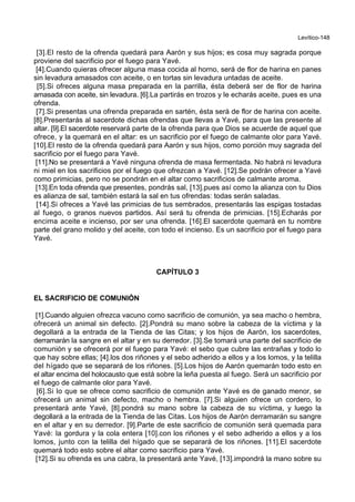 Levítico-148
[3].El resto de la ofrenda quedará para Aarón y sus hijos; es cosa muy sagrada porque
proviene del sacrificio por el fuego para Yavé.
[4].Cuando quieras ofrecer alguna masa cocida al horno, será de flor de harina en panes
sin levadura amasados con aceite, o en tortas sin levadura untadas de aceite.
[5].Si ofreces alguna masa preparada en la parrilla, ésta deberá ser de flor de harina
amasada con aceite, sin levadura. [6].La partirás en trozos y le echarás aceite, pues es una
ofrenda.
[7].Si presentas una ofrenda preparada en sartén, ésta será de flor de harina con aceite.
[8].Presentarás al sacerdote dichas ofrendas que llevas a Yavé, para que las presente al
altar. [9].El sacerdote reservará parte de la ofrenda para que Dios se acuerde de aquel que
ofrece, y la quemará en el altar: es un sacrificio por el fuego de calmante olor para Yavé.
[10].El resto de la ofrenda quedará para Aarón y sus hijos, como porción muy sagrada del
sacrificio por el fuego para Yavé.
[11].No se presentará a Yavé ninguna ofrenda de masa fermentada. No habrá ni levadura
ni miel en los sacrificios por el fuego que ofrezcan a Yavé. [12].Se podrán ofrecer a Yavé
como primicias, pero no se pondrán en el altar como sacrificios de calmante aroma.
[13].En toda ofrenda que presentes, pondrás sal, [13].pues así como la alianza con tu Dios
es alianza de sal, también estará la sal en tus ofrendas: todas serán saladas.
[14].Si ofreces a Yavé las primicias de tus sembrados, presentarás las espigas tostadas
al fuego, o granos nuevos partidos. Así será tu ofrenda de primicias. [15].Echarás por
encima aceite e incienso, por ser una ofrenda. [16].El sacerdote quemará en tu nombre
parte del grano molido y del aceite, con todo el incienso. Es un sacrificio por el fuego para
Yavé.
CAPÍTULO 3
EL SACRIFICIO DE COMUNIÓN
[1].Cuando alguien ofrezca vacuno como sacrificio de comunión, ya sea macho o hembra,
ofrecerá un animal sin defecto. [2].Pondrá su mano sobre la cabeza de la víctima y la
degollará a la entrada de la Tienda de las Citas; y los hijos de Aarón, los sacerdotes,
derramarán la sangre en el altar y en su derredor. [3].Se tomará una parte del sacrificio de
comunión y se ofrecerá por el fuego para Yavé: el sebo que cubre las entrañas y todo lo
que hay sobre ellas; [4].los dos riñones y el sebo adherido a ellos y a los lomos, y la telilla
del hígado que se separará de los riñones. [5].Los hijos de Aarón quemarán todo esto en
el altar encima del holocausto que está sobre la leña puesta al fuego. Será un sacrificio por
el fuego de calmante olor para Yavé.
[6].Si lo que se ofrece como sacrificio de comunión ante Yavé es de ganado menor, se
ofrecerá un animal sin defecto, macho o hembra. [7].Si alguien ofrece un cordero, lo
presentará ante Yavé, [8].pondrá su mano sobre la cabeza de su víctima, y luego la
degollará a la entrada de la Tienda de las Citas. Los hijos de Aarón derramarán su sangre
en el altar y en su derredor. [9].Parte de este sacrificio de comunión será quemada para
Yavé: la gordura y la cola entera [10].con los riñones y el sebo adherido a ellos y a los
lomos, junto con la telilla del hígado que se separará de los riñones. [11].El sacerdote
quemará todo esto sobre el altar como sacrificio para Yavé.
[12].Si su ofrenda es una cabra, la presentará ante Yavé, [13].impondrá la mano sobre su
 