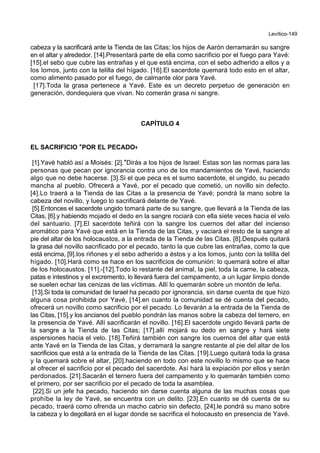 Levítico-149
cabeza y la sacrificará ante la Tienda de las Citas; los hijos de Aarón derramarán su sangre
en el altar y alrededor. [14].Presentará parte de ella como sacrificio por el fuego para Yavé:
[15].el sebo que cubre las entrañas y el que está encima, con el sebo adherido a ellos y a
los lomos, junto con la telilla del hígado. [16].El sacerdote quemará todo esto en el altar,
como alimento pasado por el fuego, de calmante olor para Yavé.
[17].Toda la grasa pertenece a Yavé. Este es un decreto perpetuo de generación en
generación, dondequiera que vivan. No comerán grasa ni sangre.
CAPÍTULO 4
EL SACRIFICIO **POR EL PECADO++
[1].Yavé habló así a Moisés: [2].*Dirás a los hijos de Israel: Estas son las normas para las
personas que pecan por ignorancia contra uno de los mandamientos de Yavé, haciendo
algo que no debe hacerse. [3].Si el que peca es el sumo sacerdote, el ungido, su pecado
mancha al pueblo. Ofrecerá a Yavé, por el pecado que cometió, un novillo sin defecto.
[4].Lo traerá a la Tienda de las Citas a la presencia de Yavé; pondrá la mano sobre la
cabeza del novillo, y luego lo sacrificará delante de Yavé.
[5].Entonces el sacerdote ungido tomará parte de su sangre, que llevará a la Tienda de las
Citas, [6].y habiendo mojado el dedo en la sangre rociará con ella siete veces hacia el velo
del santuario. [7].El sacerdote teñirá con la sangre los cuernos del altar del incienso
aromático para Yavé que está en la Tienda de las Citas, y vaciará el resto de la sangre al
pie del altar de los holocaustos, a la entrada de la Tienda de las Citas. [8].Después quitará
la grasa del novillo sacrificado por el pecado, tanto la que cubre las entrañas, como la que
está encima, [9].los riñones y el sebo adherido a éstos y a los lomos, junto con la telilla del
hígado. [10].Hará como se hace en los sacrificios de comunión: lo quemará sobre el altar
de los holocaustos. [11].-[12].Todo lo restante del animal, la piel, toda la carne, la cabeza,
patas e intestinos y el excremento, lo llevará fuera del campamento, a un lugar limpio donde
se suelen echar las cenizas de las víctimas. Allí lo quemarán sobre un montón de leña.
[13].Si toda la comunidad de Israel ha pecado por ignorancia, sin darse cuenta de que hizo
alguna cosa prohibida por Yavé, [14].en cuanto la comunidad se dé cuenta del pecado,
ofrecerá un novillo como sacrificio por el pecado. Lo llevarán a la entrada de la Tienda de
las Citas, [15].y los ancianos del pueblo pondrán las manos sobre la cabeza del ternero, en
la presencia de Yavé. Allí sacrificarán el novillo. [16].El sacerdote ungido llevará parte de
la sangre a la Tienda de las Citas; [17].allí mojará su dedo en sangre y hará siete
aspersiones hacia el velo. [18].Teñirá también con sangre los cuernos del altar que está
ante Yavé en la Tienda de las Citas, y derramará la sangre restante al pie del altar de los
sacrificios que está a la entrada de la Tienda de las Citas. [19].Luego quitará toda la grasa
y la quemará sobre el altar, [20].haciendo en todo con este novillo lo mismo que se hace
al ofrecer el sacrificio por el pecado del sacerdote. Así hará la expiación por ellos y serán
perdonados. [21].Sacarán el ternero fuera del campamento y lo quemarán también como
el primero, por ser sacrificio por el pecado de toda la asamblea.
[22].Si un jefe ha pecado, haciendo sin darse cuenta alguna de las muchas cosas que
prohíbe la ley de Yavé, se encuentra con un delito. [23].En cuanto se dé cuenta de su
pecado, traerá como ofrenda un macho cabrío sin defecto, [24].le pondrá su mano sobre
la cabeza y lo degollará en el lugar donde se sacrifica el holocausto en presencia de Yavé.
 