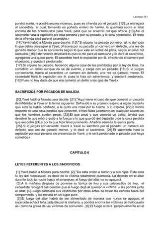 Levítico-151
pondrá aceite, ni pondrá encima incienso, pues es ofrenda por el pecado. [12].La entregará
al sacerdote, el cual, tomando un puñado entero de harina, la quemará sobre el altar
encima de los holocaustos para Yavé, para que se acuerde del que ofrece. [13].Así el
sacerdote hará la expiación por esta persona y por su pecado, y le será perdonado. El resto
de la ofrenda será para el sacerdote.+
[14].Yavé habló a Moisés para decirle: [15].*Si alguno ha pecado por error, al no dar todo
lo que debía consagrar a Yavé, ofrecerá por su pecado un carnero sin defecto, una res de
ganado menor que tú apreciarás según lo que vale en siclos de plata, según el peso del
santuario. [16].Este hombre devolverá lo que no dio para el santuario y lo dará al sacerdote,
agregando una quinta parte. El sacerdote hará la expiación por él, ofreciendo el carnero por
el pecado, y quedará perdonado.
[17].Si alguno ha pecado, haciendo alguna cosa de las prohibidas por la ley de Dios, ha
cometido un delito aunque no se dé cuenta, y carga con un pecado. [18].Si lo juzgas
conveniente, traerá al sacerdote un carnero sin defecto, una res de ganado menor. El
sacerdote hará la expiación por él, pues lo hizo sin advertencia, y quedará perdonado.
[19].Pues no hay duda de que era cometió un delito a los ojos de Yavé.+
SACRIFICIOS POR PECADOS DE MALICIA
[20].Yavé habló a Moisés para decirle: [21].*Aquí viene el caso del que cometió un pecado
de infidelidad a Yavé en la forma siguiente: Defraudó a su prójimo respeto a algún depósito
que éste le había confiado, o le quitó una cosa por la fuerza, o lo explotó, [22].o mintió
respecto de una cosa perdida que encontró, o hizo falso juramento en cualquier asunto en
que los hombres suelen pecar. [23].El que pecó y que cometió un delito, tendrá que
devolver lo que robó o quitó a la fuerza o lo que guardó del depósito o de la cosa perdida
que encontró [24].y por la que hizo falso juramento. Añadirá además la quinta parte.
[25].Si lo juzgas conveniente, traerá a Yavé su sacrificio por el pecado: un carnero sin
defecto, una res de ganado menor, y lo dará al sacerdote. [26].El sacerdote hará la
expiación por esta persona en presencia de Yavé, y le será perdonado el pecado que haya
cometido.+
CAPÍTULO 6
LEYES REFERENTES A LOS SACRIFICIOS
[1].Yavé habló a Moisés para decirle: [2].*Da esta orden a Aarón y a sus hijos: Esta será
la ley del holocausto, es decir de la víctima totalmente quemada. La dejarán en el altar
durante todo la noche hasta el amanecer; el fuego del altar no se apagará.
[3].A la mañana después de ponerse su túnica de lino y sus calzoncillos de lino, el
sacerdote recogerá las cenizas que el fuego dejó al quemar la víctima, y las pondrá junto
al altar. [4].Luego cambiará sus vestiduras por otras antes de llevar las cenizas fuera del
campamento, y las echará en un lugar puro.
[5].El fuego del altar habrá de ser alimentado de manera que nunca se apague; el
sacerdote echará leña cada día por la mañana, y pondrá encima las víctimas de holocausto
así como la grasa de las víctimas de comunión.. [6].El fuego arderá perpetuamente en el
 