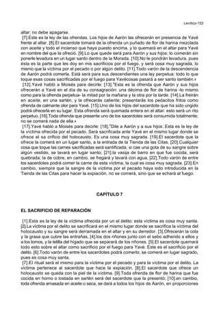 Levítico-152
altar: no debe apagarse.
[7].Este es la ley de las ofrendas. Los hijos de Aarón las ofrecerán en presencia de Yavé
frente al altar. [8].El sacerdote tomará de la ofrenda un puñado de flor de harina mezclada
con aceite y todo el incienso que haya puesto encima, y lo quemará en el altar para Yavé
en nombre del que la ofreció. [9].Lo que quede será para Aarón y sus hijos: lo comerán sin
ponerle levadura en un lugar santo dentro de la Morada. [10].No le pondrán levadura, pues
ésta es la parte que les doy en mis sacrificios por el fuego, y será cosa muy sagrada, lo
mismo que la víctima por el pecado o por algún delito. [11].Todo varón de la descendencia
de Aarón podrá comerla. Está será para sus descendientes una ley perpetua: todo lo que
toque esas cosas sacrificadas por el fuego para Yavécosas pasará a ser santo también.+
[12].Yavé habló a Moisés para decirle: [13].*Esta es la ofrenda que Aarón y sus hijos
ofrecerán a Yavé en el día de su consagración: una décima de flor de harina -lo mismo
como para la ofrenda perpetua- la mitad por la mañana y la otra por la tarde. [14].La freirán
en aceite, en una sartén, y la ofrecerás caliente; presentarás los pedacitos fritos como
ofrenda de calmante olor para Yavé. [15].Uno de los hijos del sacerdote que ha sido ungido
podrá ofrecerla en su lugar. Esta ofrenda será quemada entera en el altar: esto será un rito
perpetuo. [16].Toda ofrenda que presente uno de los sacerdotes será consumida totalmente;
no se comerá nada de ella.+
[17].Yavé habló a Moisés para decirle: [18].*Dile a Aarón y a sus hijos: Esta es la ley de
la víctima ofrecida por el pecado. Será sacrificada ante Yavé en el mismo lugar donde se
ofrece el sa crificio del holocausto. Es una cosa muy sagrada. [19].El sacerdote que la
ofrece la comerá en un lugar santo, a la entrada de la Tienda de las Citas. [20].Cualquier
cosa que toque las carnes sacrificadas será santificada; si cae una gota de su sangre sobre
algún vestido, se lavará en lugar santo; [21].la vasija de barro en que fue cocida, será
quebrada; la de cobre, en cambio, se fregará y lavará con agua. [22].Todo varón de entre
los sacerdotes podrá comer la carne de esta víctima, la cual es cosa muy sagrada. [23].En
cambio, siempre que la sangre de la víctima por el pecado haya sido introducida en la
Tienda de las Citas para hacer la expiación, no se comerá, sino que se echará al fuego.
CAPÍTULO 7
EL SACRIFICIO DE REPARACIÓN
[1].Esta es la ley de la víctima ofrecida por un el delito: esta víctima es cosa muy santa.
[2].La víctima por el delito se sacrificará en el mismo lugar donde se sacrifica la víctima del
holocausto y su sangre será derramada en el altar y en su derredor. [3].Ofrecerán la cola
y la grasa que cubre las entrañas, [4].los dos riñones junto con el sebo adherido a ellos y
a los lomos, y la telilla del hígado que se separará de los riñones. [5].El sacerdote quemará
todo esto sobre el altar como sacrificio por el fuego para Yavé. Este es el sacrificio por el
delito. [6].Todo varón de entre los sacerdotes podrá comerlo; se comerá en lugar sagrado,
pues es cosa muy santa.
[7].El ritual será el mismo para la víctima por el pecado y para la víctima por el delito. La
víctima pertenece al sacerdote que hace la expiación. [8].El sacerdote que ofrece un
holocausto se queda con la piel de la víctima. [9].Toda ofrenda de flor de harina que fue
cocida en horno o tostada en sartén será del sacerdote que la presentó; [10].en cambio,
toda ofrenda amasada en aceite o seca, se dará a todos los hijos de Aarón, en proporciones
 