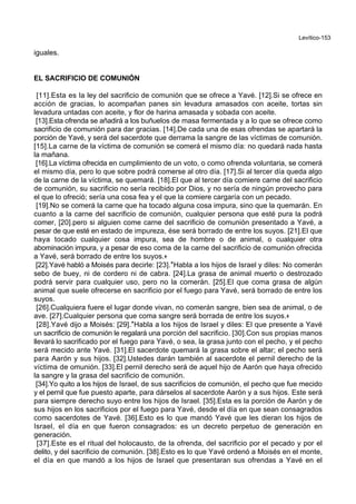 Levítico-153
iguales.
EL SACRIFICIO DE COMUNIÓN
[11].Esta es la ley del sacrificio de comunión que se ofrece a Yavé. [12].Si se ofrece en
acción de gracias, lo acompañan panes sin levadura amasados con aceite, tortas sin
levadura untadas con aceite, y flor de harina amasada y sobada con aceite.
[13].Esta ofrenda se añadirá a los buñuelos de masa fermentada y a lo que se ofrece como
sacrificio de comunión para dar gracias. [14].De cada una de esas ofrendas se apartará la
porción de Yavé, y será del sacerdote que derrama la sangre de las víctimas de comunión.
[15].La carne de la víctima de comunión se comerá el mismo día: no quedará nada hasta
la mañana.
[16].La víctima ofrecida en cumplimiento de un voto, o como ofrenda voluntaria, se comerá
el mismo día, pero lo que sobre podrá comerse al otro día. [17].Si al tercer día queda algo
de la carne de la víctima, se quemará. [18].El que al tercer día comiere carne del sacrificio
de comunión, su sacrificio no sería recibido por Dios, y no sería de ningún provecho para
el que lo ofreció; sería una cosa fea y el que la comiere cargaría con un pecado.
[19].No se comerá la carne que ha tocado alguna cosa impura, sino que la quemarán. En
cuanto a la carne del sacrificio de comunión, cualquier persona que esté pura la podrá
comer, [20].pero si alguien come carne del sacrificio de comunión presentado a Yavé, a
pesar de que esté en estado de impureza, ése será borrado de entre los suyos. [21].El que
haya tocado cualquier cosa impura, sea de hombre o de animal, o cualquier otra
abominación impura, y a pesar de eso coma de la carne del sacrificio de comunión ofrecida
a Yavé, será borrado de entre los suyos.+
[22].Yavé habló a Moisés para decirle: [23].*Habla a los hijos de Israel y diles: No comerán
sebo de buey, ni de cordero ni de cabra. [24].La grasa de animal muerto o destrozado
podrá servir para cualquier uso, pero no la comerán. [25].El que coma grasa de algún
animal que suele ofrecerse en sacrificio por el fuego para Yavé, será borrado de entre los
suyos.
[26].Cualquiera fuere el lugar donde vivan, no comerán sangre, bien sea de animal, o de
ave. [27].Cualquier persona que coma sangre será borrada de entre los suyos.+
[28].Yavé dijo a Moisés: [29].*Habla a los hijos de Israel y diles: El que presente a Yavé
un sacrificio de comunión le regalará una porción del sacrificio. [30].Con sus propias manos
llevará lo sacrificado por el fuego para Yavé, o sea, la grasa junto con el pecho, y el pecho
será mecido ante Yavé. [31].El sacerdote quemará la grasa sobre el altar; el pecho será
para Aarón y sus hijos. [32].Ustedes darán también al sacerdote el pernil derecho de la
víctima de omunión. [33].El pernil derecho será de aquel hijo de Aarón que haya ofrecido
la sangre y la grasa del sacrificio de comunión.
[34].Yo quito a los hijos de Israel, de sus sacrificios de comunión, el pecho que fue mecido
y el pernil que fue puesto aparte, para dárselos al sacerdote Aarón y a sus hijos. Este será
para siempre derecho suyo entre los hijos de Israel. [35].Esta es la porción de Aarón y de
sus hijos en los sacrificios por el fuego para Yavé, desde el día en que sean consagrados
como sacerdotes de Yavé. [36].Esto es lo que mandó Yavé que les dieran los hijos de
Israel, el día en que fueron consagrados: es un decreto perpetuo de generación en
generación.
[37].Este es el ritual del holocausto, de la ofrenda, del sacrificio por el pecado y por el
delito, y del sacrificio de comunión. [38].Esto es lo que Yavé ordenó a Moisés en el monte,
el día en que mandó a los hijos de Israel que presentaran sus ofrendas a Yavé en el
 