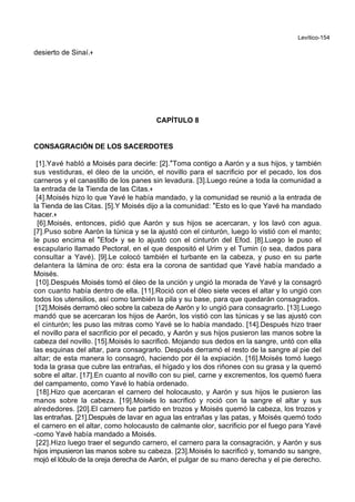 Levítico-154
desierto de Sinaí.+
CAPÍTULO 8
CONSAGRACIÓN DE LOS SACERDOTES
[1].Yavé habló a Moisés para decirle: [2].*Toma contigo a Aarón y a sus hijos, y también
sus vestiduras, el óleo de la unción, el novillo para el sacrificio por el pecado, los dos
carneros y el canastillo de los panes sin levadura. [3].Luego reúne a toda la comunidad a
la entrada de la Tienda de las Citas.+
[4].Moisés hizo lo que Yavé le había mandado, y la comunidad se reunió a la entrada de
la Tienda de las Citas. [5].Y Moisés dijo a la comunidad: *Esto es lo que Yavé ha mandado
hacer.+
[6].Moisés, entonces, pidió que Aarón y sus hijos se acercaran, y los lavó con agua.
[7].Puso sobre Aarón la túnica y se la ajustó con el cinturón, luego lo vistió con el manto;
le puso encima el *Efod+ y se lo ajustó con el cinturón del Efod. [8].Luego le puso el
escapulario llamado Pectoral, en el que despositó el Urim y el Tumin (o sea, dados para
consultar a Yavé). [9].Le colocó también el turbante en la cabeza, y puso en su parte
delantera la lámina de oro: ésta era la corona de santidad que Yavé había mandado a
Moisés.
[10].Después Moisés tomó el óleo de la unción y ungió la morada de Yavé y la consagró
con cuanto había dentro de ella. [11].Roció con el óleo siete veces el altar y lo ungió con
todos los utensilios, así como también la pila y su base, para que quedarán consagrados.
[12].Moisés derramó oleo sobre la cabeza de Aarón y lo ungió para consagrarlo. [13].Luego
mandó que se acercaran los hijos de Aarón, los vistió con las túnicas y se las ajustó con
el cinturón; les puso las mitras como Yavé se lo había mandado. [14].Después hizo traer
el novillo para el sacrificio por el pecado, y Aarón y sus hijos pusieron las manos sobre la
cabeza del novillo. [15].Moisés lo sacrificó. Mojando sus dedos en la sangre, untó con ella
las esquinas del altar, para consagrarlo. Después derramó el resto de la sangre al pie del
altar; de esta manera lo consagró, haciendo por él la expiación. [16].Moisés tomó luego
toda la grasa que cubre las entrañas, el hígado y los dos riñones con su grasa y la quemó
sobre el altar. [17].En cuanto al novillo con su piel, carne y excrementos, los quemó fuera
del campamento, como Yavé lo había ordenado.
[18].Hizo que acercaran el carnero del holocausto, y Aarón y sus hijos le pusieron las
manos sobre la cabeza. [19].Moisés lo sacrificó y roció con la sangre el altar y sus
alrededores. [20].El carnero fue partido en trozos y Moisés quemó la cabeza, los trozos y
las entrañas. [21].Despuès de lavar en agua las entrañas y las patas, y Moisés quemó todo
el carnero en el altar, como holocausto de calmante olor, sacrificio por el fuego para Yavé
-como Yavé había mandado a Moisés.
[22].Hizo luego traer el segundo carnero, el carnero para la consagración, y Aarón y sus
hijos impusieron las manos sobre su cabeza. [23].Moisés lo sacrificó y, tomando su sangre,
mojó el lóbulo de la oreja derecha de Aarón, el pulgar de su mano derecha y el pie derecho.
 