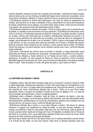 Levítico-156
cuernos del altar y derramó el resto de la sangre al pie del altar. [10].Quemó luego la grasa
sobre el altar junto con los riñones y la telilla del hígado de la víctima por el pecado, como
Yavé había mandado a Moisés, [11].pero quemó la carne y la piel fuera del campamento.
[12].Después sacrificó la víctima del holocausto y los hijos de Aarón le presentaron la
sangre, que derramó en el altar y alrededor. [13].Le presentaron la víctima del holocausto
en trozos, juntamente con la cabeza, y lo quemó todo sobre el altar. [14].Lavó las entrañas
y las patas y las quemó encima del holocausto sobre el altar.
[15].Después presentó la ofrenda del pueblo. Tomó el macho cabrío por la expiación por
el pueblo. Lo sacrificó como el primero e hizo la expiación. [16].Ofreció el holocausto como
orde na el ritual. [17].Además presentó la oblación: tomando un puñado de ella, la quemó
en el altar, encima del holocausto de la mañana. [18].Sacrificó asimismo el ternero y el
carnero como sacrificios de comunión por el pueblo. Los hijos de Aarón le entregaron la
sangre, que él derramó en el altar y en su derredor. [19].En cuanto a las grasas del ternero
y del carnero, el rabo, la grasa que cubre las entrañas, los riñones y la telilla del hígado,
[20].las pusieron sobre el pecho de las víctimas, y él las quemó sobre el altar. [21].Aarón
meció los pechos y el pernil derecho como ofrenda mecida ante Yavé, conforme Moisés
había ordenado.
[22].Aarón, levantando las manos hacia el pueblo, lo bendijo, y luego descendió, pues
terminaba de ofrecer el sacrificio por el pecado, el holocausto y el sacrificio de comunión.
[23].Entonces Moisés y Aarón entraron en la Tienda de las Citas y, cuando salieron,
bendijeron al pueblo. En ese instante la Gloria de Yavé se apareció a todo el pueblo:
[24].salió fuego de la presencia de Yavé, que consumió el holocausto y las grasas puestas
sobre el altar. Todo el pueblo, al verlo, dio gritos de júbilo y cayó rostro en tierra.
CAPÍTULO 10
LA HISTORIA DE NADAB Y ABIHÚ
[1].Nadab y Abihú, hijos de Aarón, tomaron cada uno su incensario, pusieron fuego en ellos
y, sobre este fuego, incienso que ofrecieron a Yavé. Pero este fuego no correspondía a sus
órdenes. [2].Y en eso, un fuego salió de la presencia de Yavé que los devoró, y murieron
allí delante de Yavé. [3].Entonces Moisés dijo a Aarón: *Esto es lo que Yavé había
declarado: Daré a conocer mi santidad a través de los que se allegan a mí, y a vista de
todo el pueblo seré glorificado.+ Aarón no agregó palabra.
[4].Moisés llamó a Misael y Elisafam, hijos de Oziel, tío paterno de Aarón, y les dijo:
*Acérquense y no dejen a sus hermanos delante del santuario, sino que llévenselos fuera
del campamento.+ [5].Ellos fueron al momento y llevándolos vestidos como estaban con las
túnicas de lino, los sacaron fuera, conforme Moisés les mandó.
[6].Entonces Moisés dijo a Aarón y a sus hijos Eleazar e Itamar: *No lleven la cabeza
cubierta ni rasguen sus vestiduras en señal de duelo, no sea que mueran ustedes y el
castigo se extienda a toda la comunidad. Más bien son sus hermanos, toda la gente de
Israel, quienes harán duelo por el fuego de Yavé. [7].Ustedes no saldrán de la Tienda de
las Citas si no quieren morir, pues está sobre ustedes el óleo de la unción de Yavé.+ Ellos
actuaron en todo conforme al precepto de Moisés.
[8].Yavé dijo a Aarón: [9].*Ni tú ni tus hijos tomen vino ni bebida alcohólica cuando entren
a la Tienda de las Citas, no sea que mueran. Esto será un decreto perpetuo para sus
 
