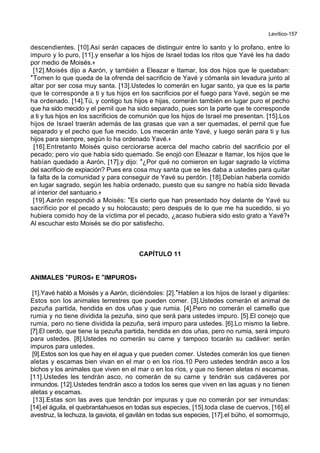 Levítico-157
descendientes. [10].Así serán capaces de distinguir entre lo santo y lo profano, entre lo
impuro y lo puro, [11].y enseñar a los hijos de Israel todas los ritos que Yavé les ha dado
por medio de Moisés.+
[12].Moisés dijo a Aarón, y también a Eleazar e Itamar, los dos hijos que le quedaban:
*Tomen lo que queda de la ofrenda del sacrificio de Yavé y cómanla sin levadura junto al
altar por ser cosa muy santa. [13].Ustedes lo comerán en lugar santo, ya que es la parte
que te corresponde a ti y tus hijos en los sacrificios por el fuego para Yavé, según se me
ha ordenado. [14].Tú, y contigo tus hijos e hijas, comerán también en lugar puro el pecho
que ha sido mecido y el pernil que ha sido separado, pues son la parte que te corresponde
a ti y tus hijos en los sacrificios de comunión que los hijos de Israel me presentan. [15].Los
hijos de Israel traerán además de las grasas que van a ser quemadas, el pernil que fue
separado y el pecho que fue mecido. Los mecerán ante Yavé, y luego serán para ti y tus
hijos para siempre, según lo ha ordenado Yavé.+
[16].Entretanto Moisés quiso cerciorarse acerca del macho cabrío del sacrificio por el
pecado; pero vio que había sido quemado. Se enojó con Eleazar e Itamar, los hijos que le
habían quedado a Aarón, [17].y dijo: *¿Por qué no comieron en lugar sagrado la víctima
del sacrificio de expiación? Pues era cosa muy santa que se les daba a ustedes para quitar
la falta de la comunidad y para conseguir de Yavé su perdón. [18].Debían haberla comido
en lugar sagrado, según les había ordenado, puesto que su sangre no había sido llevada
al interior del santuario.+
[19].Aarón respondió a Moisés: *Es cierto que han presentado hoy delante de Yavé su
sacrificio por el pecado y su holocausto; pero después de lo que me ha sucedido, si yo
hubiera comido hoy de la víctima por el pecado, ¿acaso hubiera sido esto grato a Yavé?+
Al escuchar esto Moisés se dio por satisfecho.
CAPÍTULO 11
ANIMALES **PUROS++ E **IMPUROS++
[1].Yavé habló a Moisés y a Aarón, diciéndoles: [2].*Hablen a los hijos de Israel y díganles:
Estos son los animales terrestres que pueden comer. [3].Ustedes comerán el animal de
pezuña partida, hendida en dos uñas y que rumia. [4].Pero no comerán el camello que
rumia y no tiene dividida la pezuña, sino que será para ustedes impuro. [5].El conejo que
rumia, pero no tiene dividida la pezuña, será impuro para ustedes. [6].Lo mismo la liebre.
[7].El cerdo, que tiene la pezuña partida, hendida en dos uñas, pero no rumia, será impuro
para ustedes. [8].Ustedes no comerán su carne y tampoco tocarán su cadáver: serán
impuros para ustedes.
[9].Estos son los que hay en el agua y que pueden comer. Ustedes comerán los que tienen
aletas y escamas bien vivan en el mar o en los ríos.10 Pero ustedes tendrán asco a los
bichos y los animales que viven en el mar o en los ríos, y que no tienen aletas ni escamas.
[11].Ustedes les tendrán asco, no comerán de su carne y tendrán sus cadáveres por
inmundos. [12].Ustedes tendrán asco a todos los seres que viven en las aguas y no tienen
aletas y escamas.
[13].Estas son las aves que tendrán por impuras y que no comerán por ser inmundas:
[14].el águila, el quebrantahuesos en todas sus especies, [15].toda clase de cuervos, [16].el
avestruz, la lechuza, la gaviota, el gavilán en todas sus especies, [17].el búho, el somormujo,
 