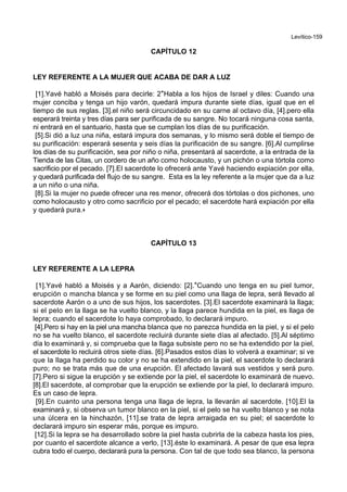 Levítico-159
CAPÍTULO 12
LEY REFERENTE A LA MUJER QUE ACABA DE DAR A LUZ
[1].Yavé habló a Moisés para decirle: 2*Habla a los hijos de Israel y diles: Cuando una
mujer conciba y tenga un hijo varón, quedará impura durante siete días, igual que en el
tiempo de sus reglas. [3].el niño será circuncidado en su carne al octavo día, [4].pero ella
esperará treinta y tres días para ser purificada de su sangre. No tocará ninguna cosa santa,
ni entrará en el santuario, hasta que se cumplan los días de su purificación.
[5].Si dió a luz una niña, estará impura dos semanas, y lo mismo será doble el tiempo de
su purificación: esperará sesenta y seis días la purificación de su sangre. [6].Al cumplirse
los días de su purificación, sea por niño o niña, presentará al sacerdote, a la entrada de la
Tienda de las Citas, un cordero de un año como holocausto, y un pichón o una tórtola como
sacrificio por el pecado. [7].El sacerdote lo ofrecerá ante Yavé haciendo expiación por ella,
y quedará purificada del flujo de su sangre. Esta es la ley referente a la mujer que da a luz
a un niño o una niña.
[8].Si la mujer no puede ofrecer una res menor, ofrecerá dos tórtolas o dos pichones, uno
como holocausto y otro como sacrificio por el pecado; el sacerdote hará expiación por ella
y quedará pura.+
CAPÍTULO 13
LEY REFERENTE A LA LEPRA
[1].Yavé habló a Moisés y a Aarón, diciendo: [2].*Cuando uno tenga en su piel tumor,
erupción o mancha blanca y se forme en su piel como una llaga de lepra, será llevado al
sacerdote Aarón o a uno de sus hijos, los sacerdotes. [3].El sacerdote examinará la llaga;
si el pelo en la llaga se ha vuelto blanco, y la llaga parece hundida en la piel, es llaga de
lepra; cuando el sacerdote lo haya comprobado, lo declarará impuro.
[4].Pero si hay en la piel una mancha blanca que no parezca hundida en la piel, y si el pelo
no se ha vuelto blanco, el sacerdote recluirá durante siete días al afectado. [5].Al séptimo
día lo examinará y, si comprueba que la llaga subsiste pero no se ha extendido por la piel,
el sacerdote lo recluirá otros siete días. [6].Pasados estos días lo volverá a examinar; si ve
que la llaga ha perdido su color y no se ha extendido en la piel, el sacerdote lo declarará
puro; no se trata más que de una erupción. El afectado lavará sus vestidos y será puro.
[7].Pero si sigue la erupción y se extiende por la piel, el sacerdote lo examinará de nuevo.
[8].El sacerdote, al comprobar que la erupción se extiende por la piel, lo declarará impuro.
Es un caso de lepra.
[9].En cuanto una persona tenga una llaga de lepra, la llevarán al sacerdote. [10].El la
examinará y, si observa un tumor blanco en la piel, si el pelo se ha vuelto blanco y se nota
una úlcera en la hinchazón, [11].se trata de lepra arraigada en su piel; el sacerdote lo
declarará impuro sin esperar más, porque es impuro.
[12].Si la lepra se ha desarrollado sobre la piel hasta cubrirla de la cabeza hasta los pies,
por cuanto el sacerdote alcance a verlo, [13].éste lo examinará. A pesar de que esa lepra
cubra todo el cuerpo, declarará pura la persona. Con tal de que todo sea blanco, la persona
 