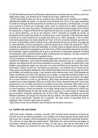 Levítico-162
[11].El sacerdote que hace la purificación presentará a la persona que se purifica, junto con
todas esas cosas, a la entrada de la Tienda de las Citas, delante de Yavé.
[12].El sacerdote tomará uno de los corderos para ofrecerlo como sacrificio por el delito,
además del cuartillo de aceite, y lo mecerá como ofrenda ante Yavé. [13].Luego sacrificará
el cordero en el lugar donde se sacrifica el sacrificio por el pecado y el holocausto, en lugar
puro; porque la víctima por el pecado, tanto como la víctima por el delito, pertenece al
sacerdote: es una cosa muy santa. [14].Después el sacerdote tomará sangre de la víctima
de reparación y mojará el lóbulo de la oreja derecha del que se está purificando, el pulgar
de su mano derecha y el de su pie derecho. [15].Y, tomando el cuartillo de aceite, el
sacerdote echará parte del aceite en la palma de su mano izquierda. [16].Después untará
el dedo de su mano derecha en el aceite que tiene en su mano izquierda, y con su dedo
hará siete aspersiones de aceite delante de Yavé. [17].Con el aceite restante que tiene en
su mano, el sacerdote untará el lóbulo de la oreja derecha del que se purifica, el pulgar de
su mano derecha y el de su pie derecho, sobre la sangre de la víctima de reparación. [18].Y
el aceite que quede en la mano del sacerdote, lo echará sobre la cabeza del que se purifica
haciendo en esta forma la expiación por él ante Yavé. [19].El sacerdote ofrecerá el sacrificio
por el pecado y hará su reparación por el que se purifica de su impureza; después inmolará
el holocausto, [20].y ofrecerá sobre el altar el holocausto y la oblación. De esta manera el
sacerdote hará la súplica por él y quedará limpio.
[21].Si el leproso es demasiado pobre para pagar todo eso, tomará un solo cordero como
sacrificio de reparación, como ofrenda mecida para hacer reparación por él, y además como
oblación una décima de flor de harina amasada con aceite, un cuartillo de aceite [22].y dos
tórtolas o dos pichones, según sus recursos, uno como sacrificio por el pecado y otro como
holocausto. [23].Al octavo día, los llevará al sacerdote, a la entrada de la Tienda de las
Citas, para su purificación delante de Yavé. [24].El sacerdote tomará el cordero del sacrificio
por el delito y el cuartillo de aceite, y los mecerá como ofrenda ante Yavé. [25].Después de
haber sacrificado el cordero del sacrificio por el delito, el sacerdote tomará sangre de la
víctima de reparación y mojará el lóbulo de la ore ja derecha del que se purifica y el pulgar
de su mano derecha y el de su pie derecho. [26].Luego derramará parte del aceite sobre
la palma de su mano izquierda; [27].con un dedo de su mano derecha hará ante Yavé siete
aspersiones con el aceite que tiene en la palma de la mano izquierda; [28].untará con el
aceite que tiene en su mano el lóbulo de la oreja derecha del que se purifica, el pulgar de
su mano derecha y el del pie derecho, en el lugar donde puso la sangre de la víctima por
el delito. [29].Derramará el resto del aceite que le quede en la mano sobre la cabeza del
que se purifica, haciendo reparación por él ante Yavé. [30].Luego sacrificará una de las
tórtolas o pichones, [31].según los recursos del que ofrece, uno como sacrificio del pecado
y otro como holocausto, además de la oblación. De este modo el sacerdote hará la
expiación ante Yavé por aquel que se purifica.
[32].Esta es la ley de purificación para el leproso de escasos recursos.+
LA **LEPRA++ DE LAS CASAS
[33].Yavé habló a Moisés y a Aarón y les dijo: [34].*Cuando hayan entrado en la tierra de
Canaán que yo les daré en posesión, si yo castigo con la lepra alguna de las casas de la
tierra que van a poseer, [35].el propietario de la casa irá a avisarle al sacerdote diciendo:
"He visto en mi casa algo que parece lepra." [36].Antes de ir para examinar esa plaga, el
sacerdote ordenará que desocupen la casa, no sea que lo que hay en ella pase a ser
impuro. Después irá a examinar la casa. [37].Si ve que la llaga está en las paredes de la
 