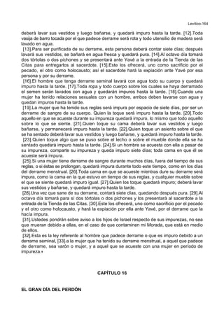 Levítico-164
deberá lavar sus vestidos y luego bañarse, y quedará impuro hasta la tarde. [12].Toda
vasija de barro tocada por el que padece derrame será rota y todo utensilio de madera será
lavado en agua.
[13].Para ser purificada de su derrame, esta persona deberá contar siete días; después
lavará sus vestidos, se bañará en agua fresca y quedará pura. [14].Al octavo día tomará
dos tórtolas o dos pichones y se presentará ante Yavé a la entrada de la Tienda de las
Citas para entregarlos al sacerdote. [15].Este los ofrecerá, uno como sacrificio por el
pecado, el otro como holocausto; así el sacerdote hará la expiación ante Yavé por esa
persona y por su derrame.
[16].El hombre que tenga derrame seminal lavará con agua todo su cuerpo y quedará
impuro hasta la tarde. [17].Toda ropa y todo cuerpo sobre los cuales se haya derramado
el semen serán lavados con agua y quedarán impuros hasta la tarde. [18].Cuando una
mujer ha tenido relaciones sexuales con un hombre, ambos deben lavarse con agua y
quedan impuros hasta la tarde.
[19].La mujer que ha tenido sus reglas será impura por espacio de siete días, por ser un
derrame de sangre de su cuerpo. Quien la toque será impuro hasta la tarde. [20].Todo
aquello en que se acueste durante su impureza quedará impuro, lo mismo que todo aquello
sobre lo que se siente. [21].Quien toque su cama deberá lavar sus vestidos y luego
bañarse, y permanecerá impuro hasta la tarde. [22].Quien toque un asiento sobre el que
se ha sentado deberá lavar sus vestidos y luego bañarse, y quedará impuro hasta la tarde.
[23].Quien toque algo que se puso sobre el lecho o sobre el mueble donde ella se ha
sentado quedará impuro hasta la tarde. [24].Si un hombre se acuesta con ella a pesar de
su impureza, comparte su impureza y queda impuro siete días; toda cama en que él se
acueste será impura.
[25].Si una mujer tiene derrame de sangre durante muchos días, fuera del tiempo de sus
reglas, o si éstas se prolongan, quedará impura durante todo este tiempo, como en los días
del derrame menstrual. [26].Toda cama en que se acueste mientras dure su derrame será
impura, como la cama en la que estuvo en tiempo de sus reglas, y cualquier mueble sobre
el que se siente quedará impuro igual. [27].Quien los toque quedará impuro; deberá lavar
sus vestidos y bañarse, y quedará impuro hasta la tarde.
[28].Una vez que sane de su derrame, contará siete días, quedando después pura. [29].Al
octavo día tomará para sí dos tórtolas o dos pichones y los presentará al sacerdote a la
entrada de la Tienda de las Citas. [30].Este los ofrecerá, uno como sacrificio por el pecado
y el otro como holocausto, y hará la expiación por ella ante Yavé, por el derrame que la
hacía impura.
[31].Ustedes pondrán sobre aviso a los hijos de Israel respecto de sus impurezas, no sea
que mueran debido a ellas, en el caso de que contaminen mi Morada, que está en medio
de ellos.
[32].Esta es la ley referente al hombre que padece derrame o que es impuro debido a un
derrame seminal, [33].a la mujer que ha tenido su derrame menstrual, a aquel que padece
de derrame, sea varón o mujer, y a aquel que se acueste con una mujer en período de
impureza.+
CAPÍTULO 16
EL GRAN DÍA DEL PERDÓN
 