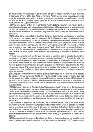 Levítico-165
[1].Yavé habló a Moisés después de la muerte de los dos hijos de Aarón, los que murieron
al acercarse a Yavé. [2].Le dijo: *Di a tu hermano Aarón que no entre en cualquier tiempo
en el Santuario que está detrás del velo, ni se presente ante el lugar del Perdón que está
encima del Arca, no sea que muera, pues es allí donde yo me manifiesto en medio de la
nube, encima del Lugar del Perdón.
[3].Para que pueda entrar en el Santuario, Aarón deberá procurarse un novillo para el
sacrificio por el pecado y un carnero para el holocausto. [4].Se vestirá con la túnica sagrada
de lino, se pondrá los calzoncillos de lino, se ceñirá la faja de lino y se cubrirá con el
turbante de lino. Estas son las vestiduras sagradas que vestirá después de haberse lavado
con agua.
[5].Recibirá de la comunidad de los hijos de Israel dos machos cabríos para el sacrificio
por el pecado y un carnero para el holocausto. [6].Al ofrecer su novillo por el pecado, hará
la expiación por sí mismo y por los de su familia. [7].Luego tomará los dos machos cabríos
y los presentará ante Yavé a la entrada de la Tienda de las Citas. [8].Aarón echará suertes
sobre los dos machos cabríos, uno para Yavé y otro para Azazel. [9].Presentará el macho
cabrío sobre el cual haya caído la suerte para Yavé y lo ofrecerá como sacrificio por el
pecado. [10].El macho cabrío sobre el cual haya caído la suerte para Azazel, será llevado
vivo delante de Yavé, harán sobre él el rito de expiación y lo echarán al desierto, hacia
Azazel.
[11].Aarón presentará el novillo que trajo para el sacrificio por el pecado, haciendo la
expiación por sí mismo y por los de su casa. Luego lo sacrificará. [12].Tomará del altar que
está ante Yavé un incensario lleno de brasas y dos puñados de incienso aromático en polvo
y lo llevará todo detrás del velo. Pondrá el incienso sobre el fuego delante de Yavé de
manera que la nube del incienso envuelva el Lugar del Perdón que está encima del Arca,
no sea que muera. [14].Luego, tomando la sangre del novillo, rociará con su dedo la parte
delantera del Lugar del Perdón. Hará siete aspersiones de sangre con su dedo delante del
lugar del Perdón.
[15].Después sacrificará el macho cabrío que fue reservado para el sacrificio por el pecado
del pueblo, y llevará su sangre detrás del velo. Haciendo con su sangre lo mismo que hizo
con la sangre del novillo, rocíará el Lugar del Perdón en su parte anterior. [16].Así hará la
expiación por el Santuario, debido a las impurezas de los hijos de Israel, a sus faltas y a
todos sus pecados. Así hará por la Tienda de las Citas, que mora con ellos en medio de
sus impurezas.
[17].No habrá nadie en la Tienda de las Citas cuando Aarón entre en el Santuario para
hacer la expiación, hasta que salga. Después de hacer la expiación por sí, por los de su
familia y por toda la comunidad de Israel, [18].saldrá hacia el altar que está ante Yavé y
hará sobre él la expiación. Tomará sangre del novillo y del macho cabrío que esparcirá en
su derredor después de untar los cuernos del altar. [19].Hará con su dedo siete aspersiones
de sangre sobre el altar, y así lo purificará de las impurezas de los hijos de Israel y lo
santificará.
[20].Acabada la expiación del Santuario, de la Tienda de las Citas y del altar, Aarón
presentará el macho cabrío vivo. [21].Imponiendo ambas manos sobre la cabeza del macho
cabrío vivo, hará confesión sobre él de todos los pecados de los hijos de Israel, tanto de
sus maldades como de sus faltas. Y después de cargarlas sobre la cabeza del macho
cabrío, lo enviará al desierto por medio de un ayudante. [22].Así el macho cabrío llevará
sobre sí todas las maldades de ellos hacia un lugar árido, y el que lo lleve lo soltará en el
desierto.
[23].Luego entrará Aarón en la Tienda de las Citas y, despojándose de las vestiduras de
lino con que se había vestido al entrar en el Santuario, las dejará allí. [24].Entonces lavará
 