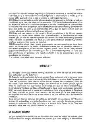 Levítico-166
su cuerpo con agua en un lugar sagrado y se pondrá sus vestiduras. Y saldrá para ofrecer
su holocausto y el holocausto del pueblo; luego hará la expiación por sí mismo y por el
pueblo [25].y quemará sobre el altar el sebo de la víctima por el pecado.
[26].El hombre encargado de soltar el macho cabrío para Azazel se bañará y lavará sus
vestidos en agua; después volverá al campamento. [27].En cuanto al novillo del sacrificio
por el pecado y el macho cabrío inmolado por el pecado, cuya sangre fue introducida en
el Santuario para hacer la expiación, serán sacados fuera del campamento y quemarán con
fuego sus pieles, su carne y sus excrementos. [28].El que los queme deberá lavar sus
vestidos y bañarse; entonces volverá al campamento.
[29].Este será para ustedes un rito perpetuo. En el mes séptimo, el día décimo, ustedes
ayunarán y no harán trabajo alguno, tanto el israelita como el forastero que viva con
ustedes. [30].En este día se hará expiación por ustedes; así serán purificados y quedarán
limpios de todos sus pecados ante Yavé. [31].Será para ustedes un sábado muy solemne
en el que ayunarán. Esta es una ley perpetua.
[32].El sacerdote al que hayan ungido y consagrado para ser sacerdote en lugar de su
padre, hará la expiación. Se vestirá con las vestiduras de lino, las vestiduras sagradas, y
hará el rito de expiación por el Santuario Sagrado, por la Tienda de las Citas y el altar.
[33].Lo hará también por los sacerdotes y por toda la comunidad del pueblo. [34].Esta será
para ustedes una ley perpetua. Una vez al año harán el rito de expiación por todos los
pecados de los Israelitas.+
Y lo hicieron como Yavé había mandado a Moisés.
CAPÍTULO 17
[1].Yavé dijo a Moisés: [2].*Habla a Aarón y a sus hijos y a todos los hijos de Israel y diles:
Esta es la orden que ha dado Yavé:
[3].Cualquier hombre del pueblo de Israel que sacrifique un ternero, una oveja o una cabra
dentro del campamento o fuera del mismo, [4].y no lo lleve a la entrada de la Tienda de las
Citas para presentarlo como ofrenda a Yavé ante su Morada, será considerado como reo
de sangre. Y por haber derramado sangre, será borrado de su pueblo. [5].Los hijos de
Israel no sacrificarán más sus víctimas en el campo, sino que las traerán al sacerdote, a
la entrada de la Tienda de las Citas. Allí las ofrecerán a Yavé como sacrificios de comunión.
[6].El sacerdote derramará la sangre sobre el altar de Yavé a la entrada de la Tienda de
las Citas y quemará las grasas como calmante olor para Yavé. [7].De este modo ellos ya
no seguirán ofreciendo sacrificios a esos chivos a los que servían y tras los cuales se
prostituían.
Este será un decreto perpetuo para ellos, de generación en generación. [8].Y les dirás
también: Si un israelita o uno de los forasteros que viven en medio de ustedes ofrece un
holocausto u otro sacrificio, [9].y no lo lleva a la entrada de la Tienda de las Citas para
ofrecerlo a Yavé, ése será borrado de entre los suyos.
NO COMERÁN SANGRE
[10].Si un hombre de Israel o de los forasteros que viven en medio de ustedes come
cualquier clase de sangre, aborreceré esta persona que come sangre y lo exterminaré.
 