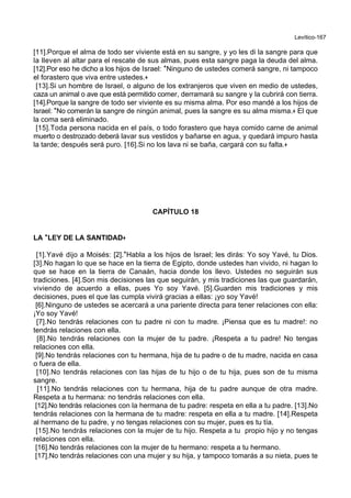 Levítico-167
[11].Porque el alma de todo ser viviente está en su sangre, y yo les di la sangre para que
la lleven al altar para el rescate de sus almas, pues esta sangre paga la deuda del alma.
[12].Por eso he dicho a los hijos de Israel: *Ninguno de ustedes comerá sangre, ni tampoco
el forastero que viva entre ustedes.+
[13].Si un hombre de Israel, o alguno de los extranjeros que viven en medio de ustedes,
caza un animal o ave que está permitido comer, derramará su sangre y la cubrirá con tierra.
[14].Porque la sangre de todo ser viviente es su misma alma. Por eso mandé a los hijos de
Israel: *No comerán la sangre de ningún animal, pues la sangre es su alma misma.+ El que
la coma será eliminado.
[15].Toda persona nacida en el país, o todo forastero que haya comido carne de animal
muerto o destrozado deberá lavar sus vestidos y bañarse en agua, y quedará impuro hasta
la tarde; después será puro. [16].Si no los lava ni se baña, cargará con su falta.+
CAPÍTULO 18
LA **LEY DE LA SANTIDAD++
[1].Yavé dijo a Moisés: [2].*Habla a los hijos de Israel; les dirás: Yo soy Yavé, tu Dios.
[3].No hagan lo que se hace en la tierra de Egipto, donde ustedes han vivido, ni hagan lo
que se hace en la tierra de Canaán, hacia donde los llevo. Ustedes no seguirán sus
tradiciones. [4].Son mis decisiones las que seguirán, y mis tradiciones las que guardarán,
viviendo de acuerdo a ellas, pues Yo soy Yavé. [5].Guarden mis tradiciones y mis
decisiones, pues el que las cumpla vivirá gracias a ellas: ¡yo soy Yavé!
[6].Ninguno de ustedes se acercará a una pariente directa para tener relaciones con ella:
¡Yo soy Yavé!
[7].No tendrás relaciones con tu padre ni con tu madre. ¡Piensa que es tu madre!: no
tendrás relaciones con ella.
[8].No tendrás relaciones con la mujer de tu padre. ¡Respeta a tu padre! No tengas
relaciones con ella.
[9].No tendrás relaciones con tu hermana, hija de tu padre o de tu madre, nacida en casa
o fuera de ella.
[10].No tendrás relaciones con las hijas de tu hijo o de tu hija, pues son de tu misma
sangre.
[11].No tendrás relaciones con tu hermana, hija de tu padre aunque de otra madre.
Respeta a tu hermana: no tendrás relaciones con ella.
[12].No tendrás relaciones con la hermana de tu padre: respeta en ella a tu padre. [13].No
tendrás relaciones con la hermana de tu madre: respeta en ella a tu madre. [14].Respeta
al hermano de tu padre, y no tengas relaciones con su mujer, pues es tu tía.
[15].No tendrás relaciones con la mujer de tu hijo. Respeta a tu propio hijo y no tengas
relaciones con ella.
[16].No tendrás relaciones con la mujer de tu hermano: respeta a tu hermano.
[17].No tendrás relaciones con una mujer y su hija, y tampoco tomarás a su nieta, pues te
 