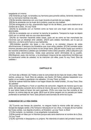 Levítico-168
respetarás a ti mismo.
[18].Teniendo ya mujer, no tomarás a su hermana para ponerla celosa, teniendo relaciones
con su hermana mientras viva ella..
[19].No tendrás relaciones con una mujer durante el período de sus reglas.
[20].No te acostarás con la mujer de tu prójimo, pues es una maldad.
[21].No entregarás a tu hijo, quemándolo según el rito de Moloc, pues sería deshonrar el
nombre de tu Dios. ¡Yo soy Yavé!
[22].No te acostarás con un hombre como se hace con una mujer: esto es una cosa
abominable.
[23].No te acostarás con un animal: la mancha te quedaría. Tampoco la mujer se dejará
cubrir por un animal: esto es una cosa abominable.
[24].No se manchen haciendo estas cosas, pues así es como se han manchado las
naciones que yo desalojé ante ustedes. [25].El país estaba manchado, por lo que yo
intervine; y la tierra echó fuera a sus habitantes.
[26].Ustedes guarden mis leyes y mis normas y no cometan ninguna de estas
abominaciones ni tampoco los forasteros que vivan entre ustedes. [27].No cometan estos
mismos pecados para que la tierra no los arroje fuera, [28].del mismo modo que vomitó a
las naciones anteriores a ustedes que cometieron todos estos pecados. [29].Cualquiera que
cometa estas abominaciones, -todas esas personas serán eliminadas de su pueblo.
[30].Observen, pues, mis normas, y no practiquen ninguna de las costumbres horribles que
se practicaron antes de ustedes; no se manchen con ellas, pues Yo soy Yavé, Dios de
ustedes.+
CAPÍTULO 19
[1].Yavé dijo a Moisés: [2].*Habla a toda la comunidad de los hijos de Israel y diles: Sean
santos, porque yo, Yavé, Dios de ustedes, soy Santo. [3].Todos ustedes respetarán a su
padre y a su madre y guardarán mis sábados. ¡Yo soy Yavé, su Dios!
[4].No se vuelvan hacia los ídolos ni se hagan dioses de metal fundido. ¡Yo soy Yavé, Dios
de ustedes!
[5].Cuando sacrifiquen a Yavé un sacrificio de comunión, háganlo de manera que le sea
grato. [6].Ustedes comerán de la víctima el mismo día que la inmolen y al día siguiente, y
lo que sobre hasta el tercer día será quemado. [7].Es una cosa muy fea comerla el día
tercero: la víctima deja de ser grata. [8].El que la coma cargará con su pecado por haber
profanado la santidad de Yavé. Esta persona será borrada de entre los suyos.
HUMANIDAD DE LA VIDA DIARIA
[9].*Cuando sea tiempo de cosechar, no siegues hasta la misma orilla del campo, ni
recojas las espigas caídas. [10].Tampoco rebusques en tus viñas, ni recojas de tus huertos
las frutas caídas. Las dejarás al pobre y al forastero: ¡yo soy Yavé, tu Dios!
[11].No hurtarán, no mentirán, ni se engañarán mutuamente.
[12].No jurarán en falso por mi Nombre porque esto sería deshonrar el nombre de tu Dios.
¡Yo soy Yavé!
[13].No oprimirás ni despojarás a tu prójimo. No retendrás el salario del jornalero hasta el
 