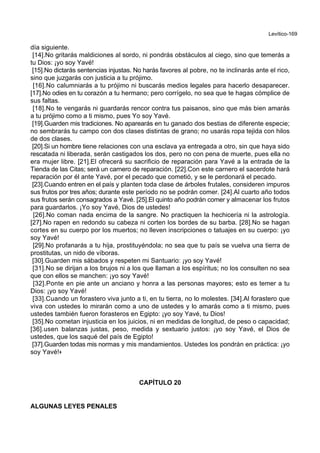 Levítico-169
día siguiente.
[14].No gritarás maldiciones al sordo, ni pondrás obstáculos al ciego, sino que temerás a
tu Dios: ¡yo soy Yavé!
[15].No dictarás sentencias injustas. No harás favores al pobre, no te inclinarás ante el rico,
sino que juzgarás con justicia a tu prójimo.
[16].No calumniarás a tu prójimo ni buscarás medios legales para hacerlo desaparecer.
[17].No odies en tu corazón a tu hermano; pero corrígelo, no sea que te hagas cómplice de
sus faltas.
[18].No te vengarás ni guardarás rencor contra tus paisanos, sino que más bien amarás
a tu prójimo como a ti mismo, pues Yo soy Yavé.
[19].Guarden mis tradiciones. No aparearás en tu ganado dos bestias de diferente especie;
no sembrarás tu campo con dos clases distintas de grano; no usarás ropa tejida con hilos
de dos clases.
[20].Si un hombre tiene relaciones con una esclava ya entregada a otro, sin que haya sido
rescatada ni liberada, serán castigados los dos, pero no con pena de muerte, pues ella no
era mujer libre. [21].El ofrecerá su sacrificio de reparación para Yavé a la entrada de la
Tienda de las Citas; será un carnero de reparación. [22].Con este carnero el sacerdote hará
reparación por él ante Yavé, por el pecado que cometió, y se le perdonará el pecado.
[23].Cuando entren en el país y planten toda clase de árboles frutales, consideren impuros
sus frutos por tres años; durante este período no se podrán comer. [24].Al cuarto año todos
sus frutos serán consagrados a Yavé. [25].El quinto año podrán comer y almacenar los frutos
para guardarlos. ¡Yo soy Yavé, Dios de ustedes!
[26].No coman nada encima de la sangre. No practiquen la hechicería ni la astrología.
[27].No rapen en redondo su cabeza ni corten los bordes de su barba. [28].No se hagan
cortes en su cuerpo por los muertos; no lleven inscripciones o tatuajes en su cuerpo: ¡yo
soy Yavé!
[29].No profanarás a tu hija, prostituyéndola; no sea que tu país se vuelva una tierra de
prostitutas, un nido de víboras.
[30].Guarden mis sábados y respeten mi Santuario: ¡yo soy Yavé!
[31].No se dirijan a los brujos ni a los que llaman a los espíritus; no los consulten no sea
que con ellos se manchen: ¡yo soy Yavé!
[32].Ponte en pie ante un anciano y honra a las personas mayores; esto es temer a tu
Dios: ¡yo soy Yavé!
[33].Cuando un forastero viva junto a ti, en tu tierra, no lo molestes. [34].Al forastero que
viva con ustedes lo mirarán como a uno de ustedes y lo amarás como a ti mismo, pues
ustedes también fueron forasteros en Egipto: ¡yo soy Yavé, tu Dios!
[35].No cometan injusticia en los juicios, ni en medidas de longitud, de peso o capacidad;
[36].usen balanzas justas, peso, medida y sextuario justos: ¡yo soy Yavé, el Dios de
ustedes, que los saqué del país de Egipto!
[37].Guarden todas mis normas y mis mandamientos. Ustedes los pondrán en práctica: ¡yo
soy Yavé!+
CAPÍTULO 20
ALGUNAS LEYES PENALES
 