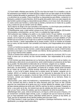 Levítico-170
[1].Yavé habló a Moisés para decirle: [2].*Di a los hijos de Israel: Si un israelita o uno de
los extranjeros que habitan en Israel sacrifica a alguno de sus hijos según el rito de Moloc
morirá: la gente del pueblo lo apedreará. [3].Yo mismo volveré mi rostro contra ese hombre
y lo eliminaré de su pueblo. Pues al sacrificar su descendencia para Moloc, contaminó mi
Santuario y profanó mi santo Nombre. [4].Si la gente del pueblo cierra sus ojos respecto de
ese hombre cuando entrega su descendencia para Moloc y no lo hace morir, [5].volveré yo
mi rostro contra ese hombre y contra toda su familia y borraré de en medio de su pueblo
a él y a todos los que se venden como él a Moloc.
[6].Si alguno se dirige a los que consultan a los espíritus, o a los brujos para prostituirse
con ellos, volveré mi rostro contra él y lo eliminaré de su pueblo.
[7].Santifíquense, pues, y sean santos, porque yo soy Yavé, el Dios de ustedes. [8].Guarden
mis preceptos y practíquenlos: ¡yo soy Yavé, y a ustedes les hago santos!
[9].Cualquiera que maldiga a su padre o a su madre morirá. El que maldice a su padre
o a su madre, quiere su propia muerte. [10].Si alguno comete adulterio con una mujer
casada, con la mujer de su prójimo, morirán los dos, el adúltero y la mujer adúltera. [11].El
hombre que se acueste con la mujer de su padre ha descubierto la desnudez de su padre;
los dos morirán, y serán respnsables de su propia muerte. [12].Si un hombre se acuesta
con su nuera, los dos morirán: han cometido una infamia y son responsables de su propia
muerte.
[13].Si un hombre se acuesta con un varón, como se acuesta con una mujer, ambos han
cometido una infamia; los dos morirán y serán responsables de su muerte. [14].El hombre
que tome a una mujer y a su madre comete una infamia. Se les quemará a él y a ellas para
que no haya infamia entre ustedes.
[15].Si un hombre tiene relación sexual con un animal, morirán él y el animal. [16].Y si una
mujer la tiene con un animal, los dos morirán también. Son responsables de su propia
muerte.
[17].El hombre que tiene relaciones con su hermana, hija de su padre o de su madre y ve
su desnudez y ella la de él, es una ignominia; serán exterminados en presencia de los hijos
de su pueblo. Ha descubierto la desnudez de su hermana: cargará con su maldad.
[18].Si un hombre se acuesta con una mujer durante su derrame menstrual y descubre su
desnudez, ha descubierto, y ella también, la fuente de su sangre; ambos serán borrados
de en medio de su pueblo. [19].No tendrás relaciones sexuales con la hermana de tu
madre, ni con la de tu padre, porque son tu propia carne; de hacerlo, cargarás con tu
maldad. [20].Si un hombre se acuesta con su tía, descubre la desnudez de su tío; de
hacerlo, cargará con su pecado y morirá sin hijos. [21].Si un hombre toma la mujer de su
hermano, comete una maldad: ha descubierto la desnudez de su hermano. Estos no
tendrán hijos.
[22].Guarden, pues, todas mis tradiciones y mandamientos y pónganlos en práctica. Así
no los vomitará esa tierra a donde los estoy llevando para que vivan en ella. [23].No
seguirán las costumbres de la gente que voy a arrojar delante de ustedes, pues a causa
de esas mismas prácticas les tomé odio. [24].Por esto les he dicho a ustedes: Poseerán su
tierra; y soy quien se la doy, de manera que sea de ustedes esa tierra que mana leche y
miel: yo soy Yavé, el Dios de ustedes, que los ha separado de entre los pueblos.
[25].Distingan bien, pues, entre el animal puro y el impuro y entre ave pura e impura, y no
se contaminen comiendo algún animal, o ave, o cualquier ser que se mueva en la tierra,
que yo haya separado como impuro. [26].Sean santos para mí, porque yo soy Santo, yo
Yavé, que los he separado de los demás pueblos para que sean míos.
[27].Todo hombre o mujer que llame a los espíritus o practique hechicerías morirá. Los
apedrearán y su sangre caerá sobre ellos.+
 