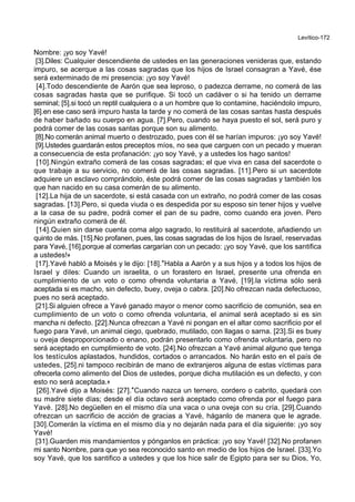 Levítico-172
Nombre: ¡yo soy Yavé!
[3].Diles: Cualquier descendiente de ustedes en las generaciones venideras que, estando
impuro, se acerque a las cosas sagradas que los hijos de Israel consagran a Yavé, ése
será exterminado de mi presencia: ¡yo soy Yavé!
[4].Todo descendiente de Aarón que sea leproso, o padezca derrame, no comerá de las
cosas sagradas hasta que se purifique. Si tocó un cadáver o si ha tenido un derrame
seminal; [5].si tocó un reptil cualquiera o a un hombre que lo contamine, haciéndolo impuro,
[6].en ese caso será impuro hasta la tarde y no comerá de las cosas santas hasta después
de haber bañado su cuerpo en agua. [7].Pero, cuando se haya puesto el sol, será puro y
podrá comer de las cosas santas porque son su alimento.
[8].No comerán animal muerto o destrozado, pues con él se harían impuros: ¡yo soy Yavé!
[9].Ustedes guardarán estos preceptos míos, no sea que carguen con un pecado y mueran
a consecuencia de esta profanación: ¡yo soy Yavé, y a ustedes los hago santos!
[10].Ningún extraño comerá de las cosas sagradas; el que viva en casa del sacerdote o
que trabaje a su servicio, no comerá de las cosas sagradas. [11].Pero si un sacerdote
adquiere un esclavo comprándolo, éste podrá comer de las cosas sagradas y también los
que han nacido en su casa comerán de su alimento.
[12].La hija de un sacerdote, si está casada con un extraño, no podrá comer de las cosas
sagradas. [13].Pero, si queda viuda o es despedida por su esposo sin tener hijos y vuelve
a la casa de su padre, podrá comer el pan de su padre, como cuando era joven. Pero
ningún extraño comerá de él.
[14].Quien sin darse cuenta coma algo sagrado, lo restituirá al sacerdote, añadiendo un
quinto de más. [15].No profanen, pues, las cosas sagradas de los hijos de Israel, reservadas
para Yavé, [16].porque al comerlas cargarían con un pecado: ¡yo soy Yavé, que los santifica
a ustedes!+
[17].Yavé habló a Moisés y le dijo: [18].*Habla a Aarón y a sus hijos y a todos los hijos de
Israel y diles: Cuando un israelita, o un forastero en Israel, presente una ofrenda en
cumplimiento de un voto o como ofrenda voluntaria a Yavé, [19].la víctima sólo será
aceptada si es macho, sin defecto, buey, oveja o cabra. [20].No ofrezcan nada defectuoso,
pues no será aceptado.
[21].Si alguien ofrece a Yavé ganado mayor o menor como sacrificio de comunión, sea en
cumplimiento de un voto o como ofrenda voluntaria, el animal será aceptado si es sin
mancha ni defecto. [22].Nunca ofrezcan a Yavé ni pongan en el altar como sacrificio por el
fuego para Yavé, un animal ciego, quebrado, mutilado, con llagas o sarna. [23].Si es buey
u oveja desproporcionado o enano, podrán presentarlo como ofrenda voluntaria, pero no
será aceptado en cumplimiento de voto. [24].No ofrezcan a Yavé animal alguno que tenga
los testículos aplastados, hundidos, cortados o arrancados. No harán esto en el país de
ustedes, [25].ni tampoco recibirán de mano de extranjeros alguna de estas víctimas para
ofrecerla como alimento del Dios de ustedes, porque dicha mutilación es un defecto, y con
esto no será aceptada.+
[26].Yavé dijo a Moisés: [27].*Cuando nazca un ternero, cordero o cabrito, quedará con
su madre siete días; desde el día octavo será aceptado como ofrenda por el fuego para
Yavé. [28].No degüellen en el mismo día una vaca o una oveja con su cría. [29].Cuando
ofrezcan un sacrificio de acción de gracias a Yavé, háganlo de manera que le agrade.
[30].Comerán la víctima en el mismo día y no dejarán nada para el día siguiente: ¡yo soy
Yavé!
[31].Guarden mis mandamientos y pónganlos en práctica: ¡yo soy Yavé! [32].No profanen
mi santo Nombre, para que yo sea reconocido santo en medio de los hijos de Israel. [33].Yo
soy Yavé, que los santifico a ustedes y que los hice salir de Egipto para ser su Dios, Yo,
 