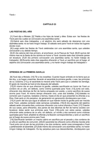 Levítico-173
Yavé.+
CAPÍTULO 23
LAS FIESTAS DEL AÑO
[1].Yavé dijo a Moisés: [2].*Habla a los hijos de Israel y diles: Estas son las fiestas de
Yavé para las cuales se convocará una asamblea santa:
[3].Habrá seis días trabajados, y el séptimo día será sábado de descanso con una
asamblea santa: no se hará ningún trabajo. El sábado será para Yavé en todos los lugares
donde vivan.
[4].Luego están las fiestas de Yavé celebradas con una asamblea santa, que ustedes
convocarán a su debido tiempo.
[5].El día catorce del mes primero, al anochecer, es la Pascua de Yavé. [6].El quince del
mismo mes es la fiesta de los ázimos en honor a Yavé: durante siete días comerán panes
sin levadura. [7].El día primero convocarán una asamblea santa; no harán trabajo de
trabajador. [8].Durante siete días seguidos ofrecerán a Yavé un sacrificio por el fuego; el
séptimo día convocarán una asamblea santa. y no harán ningún trabajo de trabajador.+
OFRENDA DE LA PRIMERA GAVILLA
[9].Yavé dijo a Moisés: [10].*Di a los israelitas: Cuando hayan entrado en la tierra que yo
les doy, y ya hagan cosechas, llevarán al sacerdote la primera gavilla, o sea, las primicias
de su cosecha; [11].y el sacerdote la mecerá ante Yavé para que a ustedes los bendiga.
El gesto de mecerla se hará el día después del sábado.
[12].El mismo día en que ofrezcan la gavilla, ustedes sacrificarán en honor de Yavé un
cordero de un año, sin defecto, como víctima quemada para Yavé. [13].Junto con esto,
ofrecerán dos décimas de flor de harina amasada con aceite, y como sacrificio de suave
aroma para Yavé. Al mismo tiempo ofrecerán vino, unas dos botellas. [14].Ustedes no
comerán pan ni granos, tostados o tiernos, hasta el día en que presenten la ofrenda a su
Dios. Este será un rito perpetuo, de generación en generación dondequiera que vivan.
[15].A partir del día que sigue al sábado en que habrán traído la gavilla para ser mecida
ante Yavé, ustedes contarán siete semanas completas. [16].Al día siguiente del séptimo
sábado serán cincuenta días y entonces ofrecerán una nueva ofrenda a Yavé. [17].Traerán
de sus casas, para ofrecerlos, dos panes de dos décimas de flor de harina cocidos con
levadura: éstas serán sus primicias para Yavé. [18].Junto con estos panes, ustedes
ofrecerán siete corderos de un año, sin defecto, un novillo y dos carneros como víctimas
quemadas para Yavé; añadirán la ofrenda y la libación correspondientes y será un sacrificio
por el fuego de suave aroma para Yavé.
[19].Sacrificarán también un macho cabrío en sacrificio por el pecado y dos corderos de
un año en sacrificio de comunión. [20].El sacerdote los ofrecerá como ofrenda mecida ante
Yavé junto con el pan de las primicias y los dos corderos; serán cosa consagrada a Yavé
y pertenecerán al sacerdote. [21].Este mismo día convocarán una asamblea santa; no harán
ningún trabajo de trabajador. Es ley perpetua para sus descendientes, dondequiera que
 