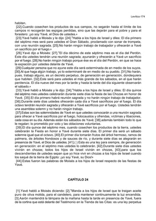 Levítico-174
habiten.
[22].Cuando cosechen los productos de sus campos, no segarán hasta el límite de los
campos ni recogerán las espigas perdidas, sino que las dejarán para el pobre y para el
forastero: ¡yo soy Yavé, el Dios de ustedes.+
[23].Yavé habló a Moisés y le dijo: [24].*Habla a los hijos de Israel y diles: El día primero
del séptimo mes será para ustedes el Gran Sábado, proclamado con sonar de trompeta,
con una reunión sagrada. [25].No harán ningún trabajo de trabajador y ofrecerán a Yavé
un sacrificio por el fuego.+
[26].Yavé dijo a Moisés: [27].*El día décimo de este séptimo mes es el día del Perdón.
Este día ustedes tendrán una reunión sagrada; ayunarán y ofrecerán a Yavé un sacrificio
por el fuego. [28].No harán ningún trabajo porque ése es el día del Perdón, en que se hace
la expiación por ustedes delante de Yavé.
[29].Cualquier persona que no ayune este día será exterminada de en medio de los suyos.
[30].Al que haga algún trabajo, yo lo exterminaré de en medio de su pueblo. [31].No harán,
pues, trabajo alguno, es un decreto perpetuo, de generación en generación, dondequiera
que habiten. [32].Este será para ustedes el más grande de los sábados, en el que harán
penitencia. El día nueve del mes por la tarde y hasta la tarde del día siguiente observarán
el sábado.+
[33].Yavé habló a Moisés y le dijo: [34].*Habla a los hijos de Israel y diles: El día quince
del séptimo mes ustedes celebrarán durante siete días la fiesta de las Chozas en honor de
Yavé. [35].El día primero habrá reunión sagrada y no harán ningún trabajo de trabajador.
[36].Durante siete días ustedes ofrecerán cada día a Yavé sacrificios por el fuego. El día
octavo tendrán reunión sagrada y ofrecerán a Yavé sacrificios por el fuego. Ustedes tendrán
una asamblea solemn y no harán ningún trabajo.
[37].Estas son las solemnidades de Yavé en que ustedes convocarán a una reunión sagrada
para ofrecer a Yavé sacrificios por el fuego, holocaustos y ofrendas, víctimas y libaciones,
cada cosa en su día. Además están los sábados de Yavé; [38].además también todo lo que
le regalan: lo prometido por voto y las oblaciones voluntarias.
[39].El día quince del séptimo mes, cuando cosechen los productos de la tierra, ustedes
celebrarán la Fiesta en honor a Yavé durante siete días. El primer día será un sábado
solemne igual que el octavo. [40].El primer día tomarán frutos del árbol hermoso, ramos de
palmera, de árboles frondosos y de sauces de río, y durante siete días se alegrarán en
presencia de Yavé, el Dios de ustedes. [41].( ) Esta es una ley para siempre, de generación
en generación: en el séptimo mes ustedes lo celebrarán. [42].Durante siete días ustedes
vivirán en chozas; todos los hijos de Israel vivirán en chozas, [43].para que los
descendientes de ustedes sepan que yo hice vivir en chozas a los hijos de Israel cuando
los saqué de la tierra de Egipto: ¡yo soy Yavé, su Dios!+
[44].Estas fueron las palabras de Moisés a los hijos de Israel respecto de las fiestas de
Yavé.
CAPÍTULO 24
[1].Yavé habló a Moisés diciendo: [2].*Manda a los hijos de Israel que te traigan aceite
puro de oliva molida, para el candelero, para mantener continuamente la luz encendida.
[3].Aarón mantendrá la lámpara de la mañana hasta la tarde en presencia de Yavé, fuera
de la cortina que está delante del Testimonio en la Tienda de las Citas: es una ley perpetua
 