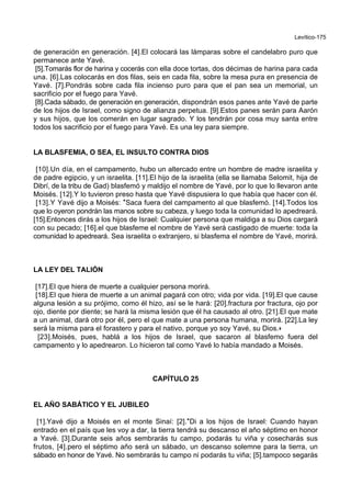 Levítico-175
de generación en generación. [4].El colocará las lámparas sobre el candelabro puro que
permanece ante Yavé.
[5].Tomarás flor de harina y cocerás con ella doce tortas, dos décimas de harina para cada
una. [6].Las colocarás en dos filas, seis en cada fila, sobre la mesa pura en presencia de
Yavé. [7].Pondrás sobre cada fila incienso puro para que el pan sea un memorial, un
sacrificio por el fuego para Yavé.
[8].Cada sábado, de generación en generación, dispondrán esos panes ante Yavé de parte
de los hijos de Israel, como signo de alianza perpetua. [9].Estos panes serán para Aarón
y sus hijos, que los comerán en lugar sagrado. Y los tendrán por cosa muy santa entre
todos los sacrificio por el fuego para Yavé. Es una ley para siempre.
LA BLASFEMIA, O SEA, EL INSULTO CONTRA DIOS
[10].Un día, en el campamento, hubo un altercado entre un hombre de madre israelita y
de padre egipcio, y un israelita. [11].El hijo de la israelita (ella se llamaba Selomit, hija de
Dibrí, de la tribu de Gad) blasfemó y maldijo el nombre de Yavé, por lo que lo llevaron ante
Moisés. [12].Y lo tuvieron preso hasta que Yavé dispusiera lo que había que hacer con él.
[13].Y Yavé dijo a Moisés: *Saca fuera del campamento al que blasfemó. [14].Todos los
que lo oyeron pondrán las manos sobre su cabeza, y luego toda la comunidad lo apedreará.
[15].Entonces dirás a los hijos de Israel: Cualquier persona que maldiga a su Dios cargará
con su pecado; [16].el que blasfeme el nombre de Yavé será castigado de muerte: toda la
comunidad lo apedreará. Sea israelita o extranjero, si blasfema el nombre de Yavé, morirá.
LA LEY DEL TALIÓN
[17].El que hiera de muerte a cualquier persona morirá.
[18].El que hiera de muerte a un animal pagará con otro; vida por vida. [19].El que cause
alguna lesión a su prójimo, como él hizo, así se le hará: [20].fractura por fractura, ojo por
ojo, diente por diente; se hará la misma lesión que él ha causado al otro. [21].El que mate
a un animal, dará otro por él, pero el que mate a una persona humana, morirá. [22].La ley
será la misma para el forastero y para el nativo, porque yo soy Yavé, su Dios.+
[23].Moisés, pues, hablá a los hijos de Israel, que sacaron al blasfemo fuera del
campamento y lo apedrearon. Lo hicieron tal como Yavé lo había mandado a Moisés.
CAPÍTULO 25
EL AÑO SABÁTICO Y EL JUBILEO
[1].Yavé dijo a Moisés en el monte Sinaí: [2].*Di a los hijos de Israel: Cuando hayan
entrado en el país que les voy a dar, la tierra tendrá su descanso el año séptimo en honor
a Yavé. [3].Durante seis años sembrarás tu campo, podarás tu viña y cosecharás sus
frutos, [4].pero el séptimo año será un sábado, un descanso solemne para la tierra, un
sábado en honor de Yavé. No sembrarás tu campo ni podarás tu viña; [5].tampoco segarás
 
