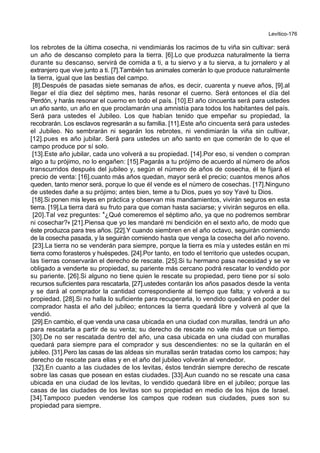 Levítico-176
los rebrotes de la última cosecha, ni vendimiarás los racimos de tu viña sin cultivar: será
un año de descanso completo para la tierra. [6].Lo que produzca naturalmente la tierra
durante su descanso, servirá de comida a ti, a tu siervo y a tu sierva, a tu jornalero y al
extranjero que vive junto a ti. [7].También tus animales comerán lo que produce naturalmente
la tierra, igual que las bestias del campo.
[8].Después de pasadas siete semanas de años, es decir, cuarenta y nueve años, [9].al
llegar el día diez del séptimo mes, harás resonar el cuerno. Será entonces el día del
Perdón, y harás resonar el cuerno en todo el país. [10].El año cincuenta será para ustedes
un año santo, un año en que proclamarán una amnistía para todos los habitantes del país.
Será para ustedes el Jubileo. Los que habían tenido que empeñar su propiedad, la
recobrarán. Los esclavos regresarán a su familia. [11].Este año cincuenta será para ustedes
el Jubileo. No sembrarán ni segarán los rebrotes, ni vendimiarán la viña sin cultivar,
[12].pues es año jubilar. Será para ustedes un año santo en que comerán de lo que el
campo produce por sí solo.
[13].Este año jubilar, cada uno volverá a su propiedad. [14].Por eso, si venden o compran
algo a tu prójimo, no lo engañen: [15].Pagarás a tu prójimo de acuerdo al número de años
transcurridos después del jubileo y, según el número de años de cosecha, él te fijará el
precio de venta: [16].cuanto más años quedan, mayor será el precio; cuantos menos años
queden, tanto menor será, porque lo que él vende es el número de cosechas. [17].Ninguno
de ustedes dañe a su prójimo; antes bien, teme a tu Dios, pues yo soy Yavé tu Dios.
[18].Si ponen mis leyes en práctica y observan mis mandamientos, vivirán seguros en esta
tierra. [19].La tierra dará su fruto para que coman hasta saciarse; y vivirán seguros en ella.
[20].Tal vez preguntes: *¿Qué comeremos el séptimo año, ya que no podremos sembrar
ni cosechar?+ [21].Piensa que yo les mandaré mi bendición en el sexto año, de modo que
éste produzca para tres años. [22].Y cuando siembren en el año octavo, seguirán comiendo
de la cosecha pasada, y la seguirán comiendo hasta que venga la cosecha del año noveno.
[23].La tierra no se venderán para siempre, porque la tierra es mía y ustedes están en mi
tierra como forasteros y huéspedes. [24].Por tanto, en todo el territorio que ustedes ocupan,
las tierras conservarán el derecho de rescate. [25].Si tu hermano pasa necesidad y se ve
obligado a venderte su propiedad, su pariente más cercano podrá rescatar lo vendido por
su pariente. [26].Si alguno no tiene quien le rescate su propiedad, pero tiene por sí solo
recursos suficientes para rescatarla, [27].ustedes contarán los años pasados desde la venta
y se dará al comprador la cantidad correspondiente al tiempo que falta; y volverá a su
propiedad. [28].Si no halla lo suficiente para recuperarla, lo vendido quedará en poder del
comprador hasta el año del jubileo; entonces la tierra quedará libre y volverá al que la
vendió.
[29].En cambio, el que venda una casa ubicada en una ciudad con murallas, tendrá un año
para rescatarla a partir de su venta; su derecho de rescate no vale más que un tiempo.
[30].De no ser rescatada dentro del año, una casa ubicada en una ciudad con murallas
quedará para siempre para el comprador y sus descendientes: no se la quitarán en el
jubileo. [31].Pero las casas de las aldeas sin murallas serán tratadas como los campos; hay
derecho de rescate para ellas y en el año del jubileo volverán al vendedor.
[32].En cuanto a las ciudades de los levitas, éstos tendrán siempre derecho de rescate
sobre las casas que posean en estas ciudades. [33].Aun cuando no se rescate una casa
ubicada en una ciudad de los levitas, lo vendido quedará libre en el jubileo; porque las
casas de las ciudades de los levitas son su propiedad en medio de los hijos de Israel.
[34].Tampoco pueden venderse los campos que rodean sus ciudades, pues son su
propiedad para siempre.
 