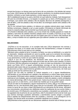 Levítico-178
enviaré las lluvias a su tiempo para que la tierra dé sus productos y los árboles del campo
sus frutos. [5].El tiempo de trilla alcanzará hasta la vendimia y la vendimia durará hasta la
siembra; comerán su pan hasta saciarse y vivirán seguros en su tierra.
[6].Yo estableceré la paz en su país y dormirán sin que nadie los moleste; haré desaparecer
del país los animales feroces, y la espada no pasará por su tierra. [7].Perseguirán a sus
enemigos, que caerán ante ustedes a filo de espada. [8].Cinco de ustedes perseguirán a
cien de ellos, y cien de ustedes a diez mil de ellos: los enemigos caerán ante ustedes a filo
de espada.
[9].Yo me inclinaré hacia ustedes y mi alianza con ustedes cobrará pleno vigor; tendrán
familias numerosas y llegarán a ser un gran pueblo; [10].todavía no habrán terminado de
comer la cosecha añeja cuando tendrán que tirarla para dar cabida a la nueva.
[11].Tendré mi Morada entre ustedes y ya no los miraré mal. [12].Me pasearé en medio de
ustedes y seré Dios de ustedes mientras ustedes serán mi pueblo. [13].Pues yo soy Yavé,
Dios de ustedes, que los saqué del país de Egipto para que no fueran más esclavos de
ellos, y rompí el bastón de sus vigilantes para que salieran ustedes con la cabeza alta.
MALDICIONES
[14].Pero si no me escuchan, si no cumplen todo eso; [15].si desprecian mis normas y
rechazan mis leyes; si no hacen caso de todos mis mandamientos y rompen mi alianza,
[16].entonces miren lo que haré yo con ustedes.
Mandaré sobre ustedes el terror, la peste y la fiebre; sus ojos se debilitarán y su salud irá
en desmedro. Ustedes sembrarán en vano la semilla, pues se la comerán los enemigos.
[17].Me volveré contra ustedes y serán derrotados ante el enemigo; ustedes no resistirán
a sus adversarios y huirán sin que nadie los persiga.
[18].Si ni aun así me obedecen, les devolveré siete veces más por sus pecados.
[19].Quebrantaré su orgullosa fuerza; haré que el cielo sea de hierro para ustedes y la tierra
de bronce. [20].Sus esfuerzos se perderán, su tierra no dará sus productos ni los árboles
darán sus frutos. [21].Y si siguen enfrentándose conmigo en vez de escucharme, les
devolveré siete veces más por sus pecados. [22].Soltaré contra ustedes la fiera salvaje, que
les devorará sus hijos, exterminará los ganados y los reducirá a unos pocos, de modo que
nadie ya ande por los caminos de su país.
[23].Si aun con esto no cambian su actitud respecto a mí y siguen desafiándome,
[24].también yo me enfrentaré con ustedes y les devolveré yo mismo siete veces más por
sus pecados; [25].traeré sobre ustedes la espada vengadora de mi alianza. Se refugiarán
entonces en sus ciudades, pero yo enviaré la peste en medio de ustedes y serán entregados
en manos del enemigo. [26].Yo les quitaré el pan, hasta el punto que diez mujeres cocerán
todo su pan en un solo horno, y se lo darán tan medido que no se podrán saciar.
[27].Si con esto no me obedecen y siguen haciéndome la contra, [28].yo me enfrentaré con
ustedes con ira y les devolveré siete veces más por sus pecados: [29].¡ustedes llegarán a
comer la carne de sus hijos e hijas! [30].Destruiré sus santuarios de las lomas, demoleré
sus monumentos, amontonaré sus cadáveres sobre los cadáveres de sus sucios ídolos y
les tendré asco. [31].Reduciré a escombros sus ciudades y devastaré sus santuarios, no
me agradará más el perfume de sus sacrificios. [32].Yo devastaré la tierra de tal modo que
sus mismos enemigos quedarán admirados y asombrados cuando vengan a ocuparla.
[33].A ustedes los desparramaré entre las ciudades y naciones; y los perseguiré con la
espada. Sus tierras serán arruinadas y quedarán desiertas sus ciudades.
[34].Entonces la tierra gozará de sus descansos sabáticos durante todo el tiempo que sea
 