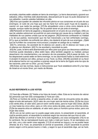 Levítico-179
arruinada, mientras estén ustedes en tierra de enemigos. La tierra descansará y gozará sus
sábados; [35].y mientras esté abandonada, descansará por lo que no pudo descansar en
sus sábados, cuando ustedes habitaban en ella.
[36].A los que queden de ustedes les infundiré pánico en sus corazones en el país de sus
enemigos; el ruido de una hoja que cae los hará huir como quien huye de la espada y
caerán sin que nadie los persiga. [37].Se atropellarán unos a otros como delante de la
espada, aunque nadie los persiga. No se podrán tener en pie ante el enemigo.
[38].Perecerán en tierra de paganos y desaparecerán en el país de sus enemigos. [39].Los
que de ustedes sobrevivan se pudrirán en país enemigo por causa de su maldad y por las
maldades de sus padres unidas que se les pegaron. [40].Entonces confesarán su maldad
y la de sus padres; reconocerán que me han traicionado y se han enfrentado conmigo,
[41].y que yo también me enfrenté con ellos y los desterré al país de sus enemigos. ¡Ojalá
que se humillen los corazones incircuncisos y acepten el castigo de su maldad!
[42].Yo, entonces, me acordaré de mi alianza con Jacob y de mi alianza con Isaac y de
mi alianza con Abraham. [42].Yo me acordaré y recordaré su país.
[43].Así, pues, la tierra será abandonada por ellos para que goce sus descansos sabáticos
mientras quede desolada y ellos estén lejos; ellos también pagarán su maldad, porque
desecharon mis mandamientos y se cansaron de mis preceptos. [44].A pesar de todo, no
los despreciaré cuando estén en tierra enemiga; no los aborreceré hasta su total exterminio
ni anularé mi alianza con ellos, porque yo soy Yavé, su Dios. [45].Me acordaré en su favor
de la alianza hecha con sus padres a quienes saqué de la tierra de Egipto ante los ojos de
las naciones, para ser su Dios: ¡yo soy Yavé!+
[46].Estas son las normas, leyes e instrucciones que Yavé estableció entre El y los hijos
de Israel en el monte Sinaí, por medio de Moisés.
CAPÍTULO 27
ALGO REFERENTE A LOS VOTOS
[1].Yavé dijo a Moisés: [2].*Habla a los hijos de Israel y diles: Esta es la manera de valorar
las personas que han sido consagradas a Yavé por voto.
[3].Para un hombre de veinte a sesenta años, el valor será de cincuenta siclos de plata,
según el siclo del santuario. [4].El valor de una mujer será de treinta siclos. [5].De los cinco
a los veinte años, el valor será: para el varón veinte siclos, para la mujer diez siclos. [6].De
un mes hasta los cinco años: para un niño cinco siclos de plata, para una niña tres siclos.
[7].De los sesenta años en adelante, el valor será: para un hombre quince siclos; para una
mujer diez siclos.
[8].Si uno es tan pobre que no puede pagar este precio, lo presentarán al sacerdote, el
cual le pondrá precio; el sacerdote lo evaluará según los recursos del que hizo el voto.
[9].Si has ofrecido un animal a Yavé, le ha sido regalado y es cosa consagrada: [10].no se
le cambiará. No se reemplazará bueno por malo o malo por bueno. Si se reemplaza uno
por otro, uno y otro serán cosa sagrada. [11].Si el animal es impuro y no se puede hacer
ofrenda de él a Yavé, se presentará el animal al sacerdote. [12].El sacerdote le pondrá
precio según a él le parece bueno o malo, y según lo que el sacerdote diga, así se hará.
 