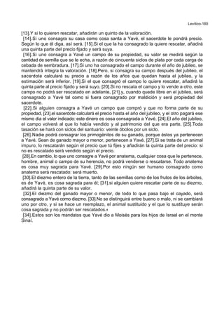 Levítico-180
[13].Y si lo quieren rescatar, añadirán un quinto de la valoración.
[14].Si uno consagra su casa como cosa santa a Yavé, el sacerdote le pondrá precio.
Según lo que él diga, así será. [15].Si el que la ha consagrado la quiere rescatar, añadirá
una quinta parte del precio fijado y será suya.
[16].Si uno consagra a Yavé un campo de su propiedad, su valor se medirá según la
cantidad de semilla que se le echa, a razón de cincuenta siclos de plata por cada carga de
cebada de sembradura. [17].Si uno ha consagrado el campo durante el año de jubileo, se
mantendrá íntegra la valoración. [18].Pero, si consagra su campo después del jubileo, el
sacerdote calculará su precio a razón de los años que quedan hasta el jubileo, y la
estimación será inferior. [19].Si el que consagró el campo lo quiere rescatar, añadirá la
quinta parte al precio fijado y será suyo. [20].Si no rescata el campo y lo vende a otro, este
campo no podrá ser rescatado en adelante, [21].y, cuando quede libre en el jubileo, será
consagrado a Yavé tal como si fuera consagrado por maldición y será propiedad del
sacerdote.
[22].Si alguien consagra a Yavé un campo que compró y que no forma parte de su
propiedad, [23].el sacerdote calculará el precio hasta el año del jubileo, y el otro pagará ese
mismo día el valor indicado: este dinero es cosa consagrada a Yavé. [24].El año del jubileo,
el campo volverá al que lo había vendido y al patrimonio del que era parte. [25].Toda
tasación se hará con siclos del santuario: veinte óbolos por un siclo.
[26].Nadie podrá consagrar los primogénitos de su ganado, porque éstos ya pertenecen
a Yavé. Sean de ganado mayor o menor, pertenecen a Yavé. [27].Si se trata de un animal
impuro, lo rescatarán según el precio que tú fijes y añadirán la quinta parte del precio: si
no es rescatado será vendido según el precio.
[28].En cambio, lo que uno consagre a Yavé por anatema, cualquier cosa que le pertenece,
hombre, animal o campo de su herencia, no podrá venderse o rescatarse. Todo anatema
es cosa muy sagrada para Yavé. [29].Por esto ningún ser humano consagrado como
anatema será rescatado: será muerto.
[30].El diezmo entero de la tierra, tanto de las semillas como de los frutos de los árboles,
es de Yavé, es cosa sagrada para él; [31].si alguien quiere rescatar parte de su diezmo,
añadirá la quinta parte de su valor.
[32].El diezmo del ganado mayor o menor, de todo lo que pasa bajo el cayado, será
consagrado a Yavé como diezmo. [33].No se distinguirá entre bueno o malo, ni se cambiará
uno por otro, y si se hace un reemplazo, el animal sustituido y el que lo sustituye serán
cosa sagrada y no podrán ser rescatados.+
[34].Estos son los mandatos que Yavé dio a Moisés para los hijos de Israel en el monte
Sinaí.
 