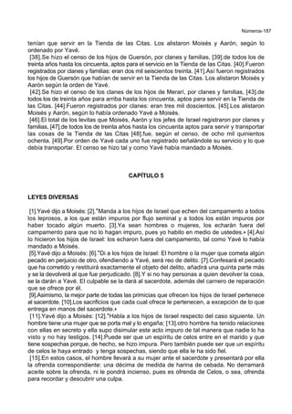 Números-187
tenían que servir en la Tienda de las Citas. Los alistaron Moisés y Aarón, según lo
ordenado por Yavé.
[38].Se hizo el censo de los hijos de Guersón, por clanes y familias, [39].de todos los de
treinta años hasta los cincuenta, aptos para el servicio en la Tienda de las Citas. [40].Fueron
registrados por clanes y familias: eran dos mil seiscientos treinta. [41].Así fueron registrados
los hijos de Guersón que habían de servir en la Tienda de las Citas. Los alistaron Moisés y
Aarón según la orden de Yavé.
[42].Se hizo el censo de los clanes de los hijos de Merarí, por clanes y familias, [43].de
todos los de treinta años para arriba hasta los cincuenta, aptos para servir en la Tienda de
las Citas. [44].Fueron registrados por clanes: eran tres mil doscientos. [45].Los alistaron
Moisés y Aarón, según lo había ordenado Yavé a Moisés.
[46].El total de los levitas que Moisés, Aarón y los jefes de Israel registraron por clanes y
familias, [47].de todos los de treinta años hasta los cincuenta aptos para servir y transportar
las cosas de la Tienda de las Citas [48].fue, según el censo, de ocho mil quinientos
ochenta. [49].Por orden de Yavé cada uno fue registrado señalándole su servicio y lo que
debía transportar. El censo se hizo tal y como Yavé había mandado a Moisés.
CAPÍTULO 5
LEYES DIVERSAS
[1].Yavé dijo a Moisés: [2].*Manda a los hijos de Israel que echen del campamento a todos
los leprosos, a los que están impuros por flujo seminal y a todos los están impuros por
haber tocado algún muerto. [3].Ya sean hombres o mujeres, los echarán fuera del
campamento para que no lo hagan impuro, pues yo habito en medio de ustedes.+ [4].Así
lo hicieron los hijos de Israel: los echaron fuera del campamento, tal como Yavé lo había
mandado a Moisés.
[5].Yavé dijo a Moisés: [6].*Di a los hijos de Israel: El hombre o la mujer que cometa algún
pecado en perjuicio de otro, ofendiendo a Yavé, será reo de delito. [7].Confesará el pecado
que ha cometido y restituirá exactamente el objeto del delito, añadirá una quinta parte más
y se la devolverá al que fue perjudicado. [8].Y si no hay personas a quien devolver la cosa,
se la darán a Yavé. El culpable se la dará al sacerdote, además del carnero de reparación
que se ofrece por él.
[9].Asimismo, la mejor parte de todas las primicias que ofrecen los hijos de Israel pertenece
al sacerdote. [10].Los sacrificios que cada cual ofrece le pertenecen, a excepción de lo que
entrega en manos del sacerdote.+
[11].Yavé dijo a Moisés: [12].*Habla a los hijos de Israel respecto del caso siguiente. Un
hombre tiene una mujer que se porta mal y lo engaña; [13].otro hombre ha tenido relaciones
con ellas en secreto y ella supo disimular este acto impuro de tal manera que nadie lo ha
visto y no hay testigos. [14].Puede ser que un espíritu de celos entre en el marido y que
tiene sospechas porque, de hecho, se hizo impura. Pero también puede ser que un espíritu
de celos le haya entrado y tenga sospechas, siendo que ella le ha sido fiel.
[15].En estos casos, el hombre llevará a su mujer ante el sacerdote y presentará por ella
la ofrenda correspondiente: una décima de medida de harina de cebada. No derramará
aceite sobre la ofrenda, ni le pondrá incienso, pues es ofrenda de Celos, o sea, ofrenda
para recordar y descubrir una culpa.
 