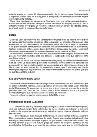 Introducción-17
más claramente en Levítico 26 y Deuteronomio 28. Según esta promesa, Dios defendería
a su pueblo cuando fuera fiel a la ley; pero lo entregaría a los enemigos cuando se alejara
del cumplimiento de la ley.
Ahora bien, dice la novela, el pueblo de Dios hacía poco que había vuelto del destierro,
habían reedificado Jerusalén, la capital; habían restaurado el Templo y el culto a Dios, y
estaban poblando todo el país. En resumen, se hallaban en un período de fidelidad a Dios,
en el cual, según la promesa, Dios los defendería.
ESTER
El libro de Ester es una novela más verdadera que muchos libros de historia. Pues si bien
se cuentan acontecimientos ficticios, en ellos se expresan las angustias, los rencores y las
esperanzas, de los judíos dispersos y a veces perseguidos. Miedo a los paganos, desprecio
a los que no conocen a Dios; esfuerzo constante para conciliarse el favor de las autoridades;
súplicas insistentes a Dios, que no puede permitir que desaparezca su pueblo; espera del
día en que puedan vengarse de sus enemigos para mayor gloria de su Dios.
En ese contexto humano en donde no había entrado todavía el Evangelio, el libro de Ester
pone de relieve la fidelidad de Dios a su palabra: el pueblo judío tenía que sobrevivir para
que Cristo viniera.
Había entre los judíos una costumbre de enviarse regalos y de celebrar una fiesta en los
días de Purim. La novela toma pie de esta costumbre y justifica esta fiesta contando una
persecución en que los judíos fueron salvados gracias a la intervención de Ester y de
Mardoqueo, en este mismo día. Es interesante advertir que 2 Mac habla del día de
Mardoqueo; es porque hay realmente una relación entre esta victoria de los judíos y la que
se cuenta en el libro de Ester.
LAS DOS VERSIONES DE ESTER
El libro de Ester contiene en la Biblia griega trozos importantes --los más hermosos-- que
no están en la Biblia hebraica. Algunas personas creen que estos trozos fueron añadidos
en la Biblia griega. Otras piensan, al revés, que el texto griego se acerca más al escrito
primitivo, pero que, después, se cortaron para la Biblia hebraica trozos que parecían
demasiado largos o que no interesaban a los judíos de Palestina.
Ponemos en letra cursiva los trozos propios de la Biblia griega.
PRIMER LIBRO DE LOS MACABEOS
Después de Esdras y Nehemías, la provincia judía, sector extremo del imperio persa,
vivió tres siglos al margen de la historia. Los de mayor iniciativa se dedicaron al comercio
y salieron de su país para establecerse en todos los centros urbanos, alrededor del mar
Mediterráneo.
Sin embargo, un siglo después de Nehemías, el año 333 antes de Cristo, Alejandro
Magno empezaba a recorrer los países del Medio Oriente, derrotando a todos los ejércitos
enemigos y derribando a los reyes. A pesar de que murió a la edad de treinta años, sus
triunfos abrieron el paso a la cultura griega con ansias de progreso, confianza en las
posibilidades del hombre y un espíritu más abierto que superaba los individualismos
 
