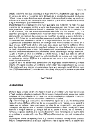 Números-188
[16].El sacerdote hará que se acerque la mujer ante Yavé, [17].tomará luego agua santa
en un vaso de barro y, recogiendo polvo del suelo de la Morada, lo esparcirá en el agua.
[18].Así, puesta la mujer delante de Yavé, el sacerdote le descubrirá la cabeza y pondrá en
sus manos la ofrenda para recordar la culpa, mientras que él mismo tendrá en sus manos
el agua de amargura que trae la maldición.
[19].Entonces el sacerdote pedirá a la mujer que repita esta maldición: *Si nadie más que
tu marido se ha acostado contigo y no te has descarriado con otro hombre, esta agua
amarga que trae la maldición manifestará tu inocencia. [20].Pero si te has ido con otro que
no es tu marido, y te has manchado teniendo relaciones con otro hombre... [21].Y el
sacerdote proseguirá con la fórmula de maldición: Que Yavé te convierta en maldición y
abominación en medio de tu pueblo; que se marchiten tus senos y que se te hinche el
vientre. [22].Entren en tus entrañas las aguas que traen la maldición, haciendo que se
pudran tus muslos y reviente tu vientre.+ Y la mujer responderá: ¡Así sea, así sea!
[23].Después, el sacerdote escribirá en una hoja estas imprecaciones y las lavará en el
agua amarga. [24].Y dará a beber a la mujer estas aguas que traen la maldición. [25].El
sacerdote tomará de manos de la mujer la ofrenda por los celos, la llevará a la presencia
de Yavé y la pondrá sobre el altar. [26].Luego tomará un puñado de la harina ofrecida en
sacrificio y la quemará sobre el altar; finalmente, dará a beber el agua amarga a la mujer.
[27].Si la mujer fue infiel a su marido y se hizo impura, el agua que bebió se volverá
amarga en ella, se le hinchará el vientre y se le marchitarán los senos y será mujer maldita
en medio de su pueblo. [28].Pero si la mujer no se hizo impura, sino que ha sido fiel, no
sufrirá y podrá tener hijos.
[29].Este es el rito de los celos, para cuando una mujer peca con otro hombre y se hace
impura; [30].o para cuando a un hombre le entren celos y se ponga celoso de su esposa.
Entonces llevará a su esposa en presencia de Yavé y el sacerdote cumplirá todos estos
ritos. [31].Con esto el marido estará exento de culpa y ella pagará la pena de su pecado.+
CAPÍTULO 6
LOS NAZIREOS
[1].Yavé dijo a Moisés: [2].*Di a los hijos de Israel: Si un hombre o una mujer se consagra
a Yavé mediante el voto de nazireato, [3].no beberá ni vino ni bebida alguna que pueda
embriagar, ni vinagre hecho de vino o de otra bebida embriagante cualquiera, ni tampoco
jugo alguno exprimido de uvas; no comerá uvas frescas ni pasas.
[4].Todo el tiempo que sea nazireo, no comerá fruto alguno de la vid, desde los granos
hasta el hollejo. [5].Todo el tiempo de su consagración como nazireo, no se pasará la
navaja por su cabeza; hasta que pasen los días de su consagración, será persona
consagrada y se dejará crecer la cabellera. [6].Durante el tiempo de su consagración no se
acercará a ningún cadáver, [7].aunque sea de su padre o madre, de su hermano o
hermana; en pocas palabras, si a ésos les toca morir, no se hará impuro por cuanto tiene
en su cabeza la consagración a su Dios. [8].Todo el tiempo de su voto está consagrado a
Yavé.
[9].Si alguien muere de repente junto a él, y con esto su cabeza consagrada ha quedado
impura, se rapará la cabeza el día que se purifique, y se la rapará otra vez al séptimo día.
 