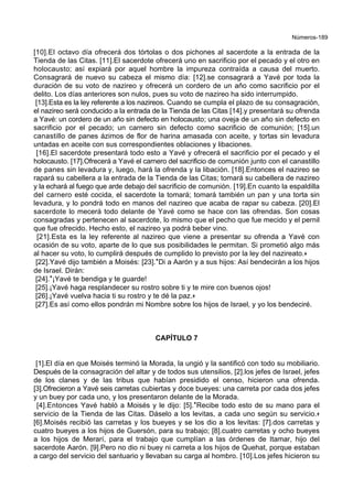 Números-189
[10].El octavo día ofrecerá dos tórtolas o dos pichones al sacerdote a la entrada de la
Tienda de las Citas. [11].El sacerdote ofrecerá uno en sacrificio por el pecado y el otro en
holocausto; así expiará por aquel hombre la impureza contraída a causa del muerto.
Consagrará de nuevo su cabeza el mismo día: [12].se consagrará a Yavé por toda la
duración de su voto de nazireo y ofrecerá un cordero de un año como sacrificio por el
delito. Los días anteriores son nulos, pues su voto de nazireo ha sido interrumpido.
[13].Esta es la ley referente a los nazireos. Cuando se cumpla el plazo de su consagración,
el nazireo será conducido a la entrada de la Tienda de las Citas [14].y presentará su ofrenda
a Yavé: un cordero de un año sin defecto en holocausto; una oveja de un año sin defecto en
sacrificio por el pecado; un carnero sin defecto como sacrificio de comunión; [15].un
canastillo de panes ázimos de flor de harina amasada con aceite, y tortas sin levadura
untadas en aceite con sus correspondientes oblaciones y libaciones.
[16].El sacerdote presentará todo esto a Yavé y ofrecerá el sacrificio por el pecado y el
holocausto. [17].Ofrecerá a Yavé el carnero del sacrificio de comunión junto con el canastillo
de panes sin levadura y, luego, hará la ofrenda y la libación. [18].Entonces el nazireo se
rapará su cabellera a la entrada de la Tienda de las Citas; tomará su cabellera de nazireo
y la echará al fuego que arde debajo del sacrificio de comunión. [19].En cuanto la espaldilla
del carnero esté cocida, el sacerdote la tomará; tomará también un pan y una torta sin
levadura, y lo pondrá todo en manos del nazireo que acaba de rapar su cabeza. [20].El
sacerdote lo mecerá todo delante de Yavé como se hace con las ofrendas. Son cosas
consagradas y pertenecen al sacerdote, lo mismo que el pecho que fue mecido y el pernil
que fue ofrecido. Hecho esto, el nazireo ya podrá beber vino.
[21].Esta es la ley referente al nazireo que viene a presentar su ofrenda a Yavé con
ocasión de su voto, aparte de lo que sus posibilidades le permitan. Si prometió algo más
al hacer su voto, lo cumplirá después de cumplido lo previsto por la ley del nazireato.+
[22].Yavé dijo también a Moisés: [23].*Di a Aarón y a sus hijos: Así bendecirán a los hijos
de Israel. Dirán:
[24].*¡Yavé te bendiga y te guarde!
[25].¡Yavé haga resplandecer su rostro sobre ti y te mire con buenos ojos!
[26].¡Yavé vuelva hacia ti su rostro y te dé la paz.+
[27].Es así como ellos pondrán mi Nombre sobre los hijos de Israel, y yo los bendeciré.
CAPÍTULO 7
[1].El día en que Moisés terminó la Morada, la ungió y la santificó con todo su mobiliario.
Después de la consagración del altar y de todos sus utensilios, [2].los jefes de Israel, jefes
de los clanes y de las tribus que habían presidido el censo, hicieron una ofrenda.
[3].Ofrecieron a Yavé seis carretas cubiertas y doce bueyes: una carreta por cada dos jefes
y un buey por cada uno, y los presentaron delante de la Morada.
[4].Entonces Yavé habló a Moisés y le dijo: [5].*Recibe todo esto de su mano para el
servicio de la Tienda de las Citas. Dáselo a los levitas, a cada uno según su servicio.+
[6].Moisés recibió las carretas y los bueyes y se los dio a los levitas: [7].dos carretas y
cuatro bueyes a los hijos de Guersón, para su trabajo; [8].cuatro carretas y ocho bueyes
a los hijos de Merarí, para el trabajo que cumplían a las órdenes de Itamar, hijo del
sacerdote Aarón. [9].Pero no dio ni buey ni carreta a los hijos de Quehat, porque estaban
a cargo del servicio del santuario y llevaban su carga al hombro. [10].Los jefes hicieron su
 