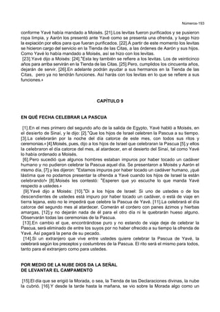 Números-193
conforme Yavé había mandado a Moisés. [21].Los levitas fueron purificados y se pusieron
ropa limpia, y Aarón los presentó ante Yavé como se presenta una ofrenda, y luego hizo
la expiación por ellos para que fueran purificados. [22].A partir de este momento los levitas
se hicieron cargo del servicio en la Tienda de las Citas, a las órdenes de Aarón y sus hijos.
Como Yavé lo había mandado a Moisés, así se hizo con los levitas.
[23].Yavé dijo a Moisés: [24].*Esta ley también se refiere a los levitas. Los de veinticinco
años para arriba servirán en la Tienda de las Citas. [25].Pero, cumplidos los cincuenta años,
dejarán de servir. [26].En adelante podrán ayudar a sus hermanos en la Tienda de las
Citas, pero ya no tendrán funciones. Así harás con los levitas en lo que se refiere a sus
funciones.+
CAPÍTULO 9
EN QUÉ FECHA CELEBRAR LA PASCUA
[1].En el mes primero del segundo año de la salida de Egypto, Yavé habló a Moisés, en
el desierto de Sinaí, y le dijo: [2].*Que los hijos de Israel celebren la Pascua a su tiempo.
[3].La celebrarán por la noche del día catorce de este mes, con todos sus ritos y
ceremonias.+ [4].Moisés, pues, dijo a los hijos de Israel que celebraran la Pascua [5].y ellos
la celebraron el día catorce del mes, al atardecer, en el desierto del Sinaí, tal como Yavé
lo había ordenado a Moisés.
[6].Pero sucedió que algunos hombres estaban impuros por haber tocado un cadáver
humano y no pudieron celebrar la Pascua aquel día. Se presentaron a Moisés y Aarón el
mismo día, [7].y les dijeron: *Estamos impuros por haber tocado un cadáver humano, ¡qué
lástima que no podamos presentar la ofrenda a Yavé cuando los hijos de Israel la están
celebrando!+ [8].Moisés les contestó: *Esperen que yo escuche lo que manda Yavé
respecto a ustedes.+
[9].Yavé dijo a Moisés: [10].*Di a los hijos de Israel: Si uno de ustedes o de los
descendientes de ustedes está impuro por haber tocado un cadáver, o está de viaje en
tierra lejana, esto no le impedirá que celebre la Pascua de Yavé. [11].La celebrará el día
catorce del segundo mes al atardecer. Comerán el cordero con panes ázimos y hierbas
amargas, [12].y no dejarán nada de él para el otro día ni le quebrarán hueso alguno.
Observarán todas las ceremonias de la Pascua.
[13].En cambio el que, encontrándose puro y no estando de viaje deje de celebrar la
Pascua, será eliminado de entre los suyos por no haber ofrecido a su tiempo la ofrenda de
Yavé. Así pagará la pena de su pecado.
[14].Si un extranjero que vive entre ustedes quiere celebrar la Pascua de Yavé, la
celebrará según los preceptos y costumbres de la Pascua. El rito será el mismo para todos,
tanto para el extranjero como para ustedes.
POR MEDIO DE LA NUBE DIOS DA LA SEÑAL
DE LEVANTAR EL CAMPAMENTO
[15].El día que se erigió la Morada, o sea, la Tienda de las Declaraciones divinas, la nube
la cubrió. [16].Y desde la tarde hasta la mañana, se vio sobre la Morada algo como un
 