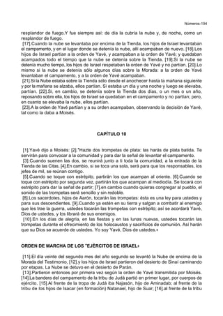Números-194
resplandor de fuego.Y fue siempre así: de día la cubría la nube y, de noche, como un
resplandor de fuego.
[17].Cuando la nube se levantaba por encima de la Tienda, los hijos de Israel levantaban
el campamento, y en el lugar donde se detenía la nube, allí acampaban de nuevo. [18].Los
hijos de Israel partían a la orden de Yavé, y acampaban a la orden de Yavé; y quedaban
acampados todo el tiempo que la nube se detenía sobre la Tienda. [19].Si la nube se
detenía mucho tiempo, los hijos de Israel respetaban la orden de Yavé y no partían. [20].Lo
mismo si la nube se detenía sólo algunos días sobre la Morada: a la orden de Yavé
levantaban el campamento, y a la orden de Yavé acampaban.
[21].Si la Nube estaba sobre la Tienda sólo desde el anochecer hasta la mañana siguiente
y por la mañana se alzaba, ellos partían. Si estaba un día y una noche y luego se elevaba,
partían. [22].Si, en cambio, se detenía sobre la Tienda dos días, o un mes o un año,
reposando sobre ella, los hijos de Israel se quedaban en el campamento y no partían; pero,
en cuanto se elevaba la nube, ellos partían.
[23].A la orden de Yavé partían y a su orden acampaban, observando la decisión de Yavé,
tal como la daba a Moisés.
CAPÍTULO 10
[1].Yavé dijo a Moisés: [2].*Hazte dos trompetas de plata: las harás de plata batida. Te
servirán para convocar a la comunidad y para dar la señal de levantar el campamento.
[3].Cuando suenen las dos, se reunirá junto a ti toda la comunidad, a la entrada de la
Tienda de las Citas. [4].En cambio, si se toca una sola, será para que los responsables, los
jefes de mil, se reúnan contigo.
[5].Cuando se toque con estrépito, partirán los que acampan al oriente. [6].Cuando se
toque con estrépito por segunda vez, partirán los que acampan al mediodía. Se tocará con
estrépito para dar la señal de partir; [7].en cambio cuando quieras congregar al pueblo, el
sonido de las trompetas será sencillo y sin redoble.
[8].Los sacerdotes, hijos de Aarón, tocarán las trompetas: ésta es una ley para ustedes y
para sus descendientes. [9].Cuando ya estén en su tierra y salgan a combatir al enemigo
que les trae la guerra, ustedes tocarán las trompetas con estrépito; así se acordará Yavé,
Dios de ustedes, y los librará de sus enemigos.
[10].En los días de alegría, en las fiestas y en las lunas nuevas, ustedes tocarán las
trompetas durante el ofrecimiento de los holocaustos y sacrificios de comunión. Así harán
que su Dios se acuerde de ustedes. Yo soy Yavé, Dios de ustedes.+
ORDEN DE MARCHA DE LOS **EJÉRCITOS DE ISRAEL++
[11].El día veinte del segundo mes del año segundo se levantó la Nube de encima de la
Morada del Testimonio, [12].y los hijos de Israel partieron del desierto de Sinaí caminando
por etapas. La Nube se detuvo en el desierto de Parán.
[13].Partieron entonces por primera vez según la orden de Yavé transmitida por Moisés.
[14].La bandera del campamento de la tribu de Judá partió en primer lugar, por cuerpos de
ejército. [15].Al frente de la tropa de Judá iba Najasón, hijo de Aminadab; al frente de la
tribu de los hijos de Isacar (en formación) Natanael, hijo de Suar; [16].al frente de la tribu
 