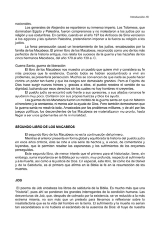 Introducción-18
nacionales.
Los generales de Alejandro se repartieron su inmenso imperio. Los Tolomeos, que
dominaban Egipto y Palestina, fueron comprensivos y no molestaron a los judíos por su
religión y sus costumbres. En cambio, cuando en el año 197 los Antíocos de Siria vencieron
a los egipcios y les quitaron Palestina, pretendieron imponer a la fuerza su religión a los
judíos.
La feroz persecución causó un levantamiento de los judíos, encabezados por la
familia de los Macabeos. El primer libro de los Macabeos, reconocido como uno de los más
perfectos de la historia antigua, nos relata los sucesos de la guerra y las hazañas de los
cinco hermanos Macabeos, del año 170 al año 130 a. C.
Guerra Santa, guerra de liberación
El libro de los Macabeos nos muestra un pueblo que quiere vivir y considera su fe
más preciosa que la existencia. Cuando todos se habían acostumbrado a vivir sin
problemas, se presenta la persecución. Muchos se convencen de que nada se puede hacer
contra un poder tan fuerte y que los riesgos son demasiado grandes. Pero el Espíritu de
Dios hace surgir nuevos héroes y, gracias a ellos, el pueblo recobra el sentido de su
dignidad, luchando por esos derechos sin los cuales no hay hombres ni creyentes.
El pueblo judío se encontró solo frente a sus opresores, y sus aliados romanos le
ayudaron muy poco. Contaron con sus propias fuerzas y Dios los ayudó.
Las guerras de los Macabeos fueron un modelo de la guerra santa en que no faltaron
el heroísmo y la constancia, ni menos aún la ayuda de Dios. Pero también demostraron que
la guerra santa no resolvía todo. Arrastrados por los problemas militares, y de ahí por los
juegos políticos, los descendientes de los Macabeos se materializaron mu pronto, hasta
llegar a ser unos gobernantes sin fe ni moralidad.
SEGUNDO LIBRO DE LOS MACABEOS
El segundo libro de los Macabeos no es la continuación del primero.
Mientras el anterior presenta en forma global y equilibrada la historia del pueblo judío
en esos años críticos, éste se ciñe a una serie de hechos y, a veces, de comentarios y
leyendas, que le permiten resaltar las esperanzas y los sufrimientos de los creyentes
perseguidos.
Este segundo libro, de menor interés que el primero para el historiador, tiene, sin
embargo, suma importancia en la Biblia por su visión, muy profunda, respecto al sufrimiento
y a la muerte, así como a la justicia de Dios. En especial, este libro, tal como los de Daniel
y de la Sabiduría, es el primero que afirma en la Biblia la fe en la resurrección de los
muertos.
JOB
El poema de Job encabeza los libros de sabiduría de la Biblia. Es mucho más que una
"historia", pues ahí se ponderan los grandes interrogantes de la condición humana. Las
desventuras de Job, que, después de colmado por la existencia, se ve reducido a la más
extrema miseria, no son más que un pretexto para llevarnos a reflexionar sobre lo
insatisfactoria que es la vida del hombre en la tierra. El sufrimiento y la muerte no serían
tan escandalosos si no hubiera el escándalo de la ausencia de Dios: él huye de nuestra
 