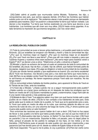Números-199
[30].Caleb calmó al pueblo que murmuraba contra Moisés. "Subamos, les dijo, y
conquistemos ese país, que somos capaces demás. [31].Pero los hombres que habían
subido junto con él le replicaron: "No podemos atacar a ese pueblo porque es demasiado
poderoso para nosotros. [32].Y se pusieron a desacreditar la tierra que habían visitado. Les
decían a los Israelitas: "La tierra que hemos explorado es una tierra que devora a sus
habitantes. Los hombres que allí viven son muy altos. [33].Si hasta vimos gigantes. A su
lado teníamos la impresión de que éramos langostas y así nos veían ellos".
CAPÍTULO 14
LA REBELIÓN DEL PUEBLO EN CADÉS
[1].Toda la comunidad se puso a lanzar gritos lastimeros, y el pueblo pasó toda la noche
llorando. [2].Los israelitas se enojaron con Moisés y Aarón y toda la comunidad les dijo:
"¿Por qué no morimos mejor en Egipto? ¿Por qué no morimos mejor en el desierto?
[3].¿Por qué Yavé nos lleva a esa tierra? ¿Para que allí nos maten a espada y para que
nuestras mujeres y nuestros niños sean esclavos? ¿No sería mejor para nosotros volver a
Egipto?" [4].Y se decían unos a otros: "Elijámonos un jefe y volvamos a Egipto".
[5].Moisés y Aarón se echaron de bruces al suelo en presencia de toda la comunidad de
los israelitas. [6].Josué, hijo de Nun, y Caleb, hijo de Jefoné, que habían formado parte de
los espías, rasgaron sus ropas. [7].Luego se dirigieron a toda la comunidad de los israelitas:
"¡El país por donde hemos pasado y que exploramos es bueno! ¡Es una tierra excelente!
[8].Si Yavé nos favorece, nos llevará a ese país y nos dará esa tierra que mana leche y
miel. [9].Pero no se rebelen contra Yavé! No teman a la población de esa tierra, porque nos
la serviremos en bandeja. No tienen esperanza porque Yavé está con nosotros. No les
tenga miedo".
[10].La comunidad entera hablaba de tirarles piedras, pero apareció la Gloria de Yavé en
la Tienda de las Citas, ante los israelitas.
[11].Yavé dijo a Moisés: "¿Hasta cuándo me va a seguir menospreciando este pueblo?
¿Hasta cuándo va a tener poca confianza en mí después de todos los prodigios que he
hecho en medio de él? [12].Quiero mandarles la peste y exterminarlos; luego haré salir de
ti una nación más grande y más poderosa que él".
[13].Moisés le dijo a Yavé: "Los egipcios saben muy bien con qué fuerza hiciste salir a este
pueblo de en medio de ellos. [14].Se lo han contado a los habitantes de este país. Esta
gente sabe que tú estás en medio de tu pueblo, tú Yavé que se le apareciste cara a cara,
tú Yavé que estás en medio de ellos en la nube, que caminas delante de ellos en una
columna de nube de día y en una columna de fuego de noche. [15].¿Y ahora quieres que
muera este pueblo como un solo hombre?
Pero entonces las naciones que oyeron hablar de ti van a decir: [16].Yavé no fue capaz
de llevar a ese pueblo a la tierra que había jurado darles, por eso es que los mató en el
desierto. [17].¡Demuestra más bien tu fuerza, mi Señor! Tú has dicho muy bien: [18].Yavé
es paciente y rico en misericordia. Soportas la falta y el pecado, pero no dejas pasar la
falta, porque el pecado de los padres lo castigas en los hijos, en los nietos y en los
bisnietos. [19].Perdona pues el pecado de este pueblo con esa gran misericordia y esa
paciencia que has tenido para con él, desde su salida de Egipto hasta el día de hoy".
[20].Yavé respondió: "Ya que tú me lo pides, lo voy a perdonar. [21].Pero tan cierto como
 