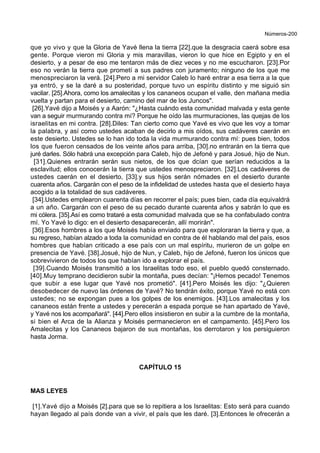Números-200
que yo vivo y que la Gloria de Yavé llena la tierra [22].que la desgracia caerá sobre esa
gente. Porque vieron mi Gloria y mis maravillas, vieron lo que hice en Egipto y en el
desierto, y a pesar de eso me tentaron más de diez veces y no me escucharon. [23].Por
eso no verán la tierra que prometí a sus padres con juramento; ninguno de los que me
menospreciaron la verá. [24].Pero a mi servidor Caleb lo haré entrar a esa tierra a la que
ya entró, y se la daré a su posteridad, porque tuvo un espíritu distinto y me siguió sin
vacilar. [25].Ahora, como los amalecitas y los cananeos ocupan el valle, den mañana media
vuelta y partan para el desierto, camino del mar de los Juncos".
[26].Yavé dijo a Moisés y a Aarón: "¿Hasta cuándo esta comunidad malvada y esta gente
van a seguir murmurando contra mí? Porque he oído las murmuraciones, las quejas de los
israelitas en mi contra. [28].Diles: Tan cierto como que Yavé es vivo que les voy a tomar
la palabra, y así como ustedes acaban de decirlo a mis oídos, sus cadáveres caerán en
este desierto. Ustedes se lo han ido toda la vida murmurando contra mí: pues bien, todos
los que fueron censados de los veinte años para arriba, [30].no entrarán en la tierra que
juré darles. Sólo habrá una excepción para Caleb, hijo de Jefoné y para Josué, hijo de Nun.
[31].Quienes entrarán serán sus nietos, de los que dcían que serían reducidos a la
esclavitud; ellos conocerán la tierra que ustedes menospreciaron. [32].Los cadáveres de
ustedes caerán en el desierto, [33].y sus hijos serán nómades en el desierto durante
cuarenta años. Cargarán con el peso de la infidelidad de ustedes hasta que el desierto haya
acogido a la totalidad de sus cadáveres.
[34].Ustedes emplearon cuarenta días en recorrer el país; pues bien, cada día equivaldrá
a un año. Cargarán con el peso de su pecado durante cuarenta años y sabrán lo que es
mi cólera. [35].Así es como trataré a esta comunidad malvada que se ha confabulado contra
mí. Yo Yavé lo digo: en el desierto desaparecerán, allí morirán".
[36].Esos hombres a los que Moisés había enviado para que exploraran la tierra y que, a
su regreso, habían alzado a toda la comunidad en contra de él hablando mal del país, esos
hombres que habían criticado a ese país con un mal espíritu, murieron de un golpe en
presencia de Yavé. [38].Josué, hijo de Nun, y Caleb, hijo de Jefoné, fueron los únicos que
sobrevivieron de todos los que habían ido a explorar el país.
[39].Cuando Moisés transmitió a los Israelitas todo eso, el pueblo quedó consternado.
[40].Muy temprano decidieron subir la montaña, pues decían: "¡Hemos pecado! Tenemos
que subir a ese lugar que Yavé nos prometió". [41].Pero Moisés les dijo: "¿Quieren
desobedecer de nuevo las órdenes de Yavé? No tendrán éxito, porque Yavé no está con
ustedes; no se expongan pues a los golpes de los enemigos. [43].Los amalecitas y los
cananeos están frente a ustedes y perecerán a espada porque se han apartado de Yavé,
y Yavé nos los acompañará". [44].Pero ellos insistieron en subir a la cumbre de la montaña,
si bien el Arca de la Alianza y Moisés permanecieron en el campamento. [45].Pero los
Amalecitas y los Cananeos bajaron de sus montañas, los derrotaron y los persiguieron
hasta Jorma.
CAPÍTULO 15
MAS LEYES
[1].Yavé dijo a Moisés [2].para que se lo repitiera a los Israelitas: Esto será para cuando
hayan llegado al país donde van a vivir, el país que les daré. [3].Entonces le ofrecerán a
 