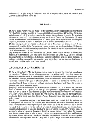 Números-205
muriendo todos! [28].Porque cualquiera que se acerque a la Morada de Yave muere.
¿Vamos pues a perecer todos así?
CAPÍTULO 18
[1].Yavé dijo a Aarón: "Tú, tus hijos y tu tribu contigo, serán responsables del santuario.
Tú y tus hijos contigo, tendrán la responsabilidad del sacerdocio. [2].También harás que
participen en el culto los Levitas: son tus hermanos, de la tribu de tu padre. Te ayudarán
y te asistirán cuando tú y tus hijos tengan que servir en la Tienda del Testimonio. [3].Serán
socios de ustedes en todo el servicio de la Tienda, pero no se aproximarán a los objetos
sagrados, ni al altar, pues de lo contrario será la muerte para ellos y ustedes.
[4].Los acompañarán a ustedes en el servicio de la Tienda de las Citas, en todo lo que
concierne al servicio de la Tienda, pero ningún profano se unirá a ustedes. [5].Ustedes
asegurarán el servicio del santuario y el del altar. De ese modo no se desencadenará sobre
los israelitas la cólera de Dios.
[6].Yo mismo escogí a sus hermanos los Levitas de en medio de los israelitas para
dárselos. Son donados de Dios para servir en la Tienda de las Citas. Tú, y tus hijos contigo,
desempeñarán su ministerio en todo lo que se refiere al altar y a lo que pasa detrás de la
cortina. Ustedes asegurarán su servicio y ese sacerdocio es un don que les hago; el
extraño que quisiere meterse en eso, morirá".
LOS DERECHOS DE LOS SACERDOTES
[8].Yavé dijo a Aarón: "Te doy la parte que se reserva para mí de todas las ofrendas de
los Israelitas. Te la doy debido a la consagración que recibieron tú y tus hijos: es una ley
perpetua. [9].Esto es lo que te corresponderá de todo lo que se ofrece o se consagra: todas
las ofrendas, es decir, todas las oblaciones, todos los sacrificios por el pecado y todos los
sacrificios de reparación que se ofrezcan, todo eso será cosa santísima y será para ti y
para tus hijos. [10].Lo comerás en un lugar santísimo. Cualquier varón lo podrá comer; la
considerarás como una cosa santa.
[11].Tuyo será también lo que se reserva de las ofrendas de los israelitas, de cualquier
ofrenda mecida; te lo doy a ti, a tus hijos y a tus hijas como ley perpetua. Cualquiera que
esté puro en tu casa, lo podrá comer. [12].Te doy además las primicias que los Israelitas
presentan a Yavé, lo mejor del aceite, del vino nuevo y del trigo. [13].Te doy los primeros
productos de la tierra que ellos lleven a Yavé. Cualquiera que esté puro en tu casa los
podrá comer.
[14].Todo lo que esté consagrado por anatema en Israel será para ti. [15].Te pertenecerá
el primogénito de cualquier ser viviente, sea de hombre o de animal, ofrecido a Yavé. Tú
harás solamente el rescate del primogénito de hombre, así como del primerizo de un animal
impuro. [16].El rescate se hará a partir de un mes de edad, lo estimarás en cinco siclos de
plata calculados según el siclo del Santuario, es decir veinte gueras. [17].Pero no harás el
rescate del primerizo de vaca, de oveja ni de cabra, porque están consagrados. Derramarás
más bien su sangre sobre el altar, y harás quemar su grasa como sacrificio por el fuego de
agradable aroma para Yavé. [18].Para ti será su carne como asimismo el pecho que se
haya mecido y la espaldilla derecha. [19].Todo lo que se haya reservado de las ofrendas
 