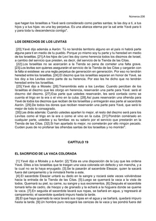 Números-206
que hagan los Israelitas a Yavé será considerado como partes santas; te las doy a ti, a tus
hijos y a tus hijas: es una ley perpetua. Es una alianza eterna por la sal ante Yavé para ti
y para toda tu descendencia contigo".
LOS DERECHOS DE LOS LEVITAS
[20].Yavé dijo además a Aarón: Tú no tendrás territorio alguno en el país ni habrá parte
alguna para ti en medio de tu pueblo. Porque yo mismo soy tu parte y tu heredad en medio
de los Israelitas. [21].A los hijos de Leví les doy como herencia todos los diezmos de Israel,
a cambio del servicio que presten, es decir, del servicio de la Tienda de las Citas.
[22].Los Israelitas no se acercarán a la Tienda so pena de cometer una falta grave.
[23].Los levitas son quienes asegurarán el servicio de la Tienda de las Citas y cargarán con
la falta si existiese: es una regla perpetua de generación en generación. Por eso no tendrán
heredad entre los Israelitas. [24].El diezmo que los israelitas separan en honor de Yavé, se
los doy a los Levitas como parte de su herencia. Por eso les he dicho que no tendrán
heredad entre los Israelitas.
[25].Yavé dijo a Moisés: [26].Transmitirás esto a los Levitas: Cuando perciban de los
Israelitas el diezmo que les otorgo en herencia, reservarán una parte para Yavé: será el
diezmo del diezmo. [27].Esa parte que ustedes reservarán, les será contada como se
cuenta el trigo en la era o el vino en la cuba. [28].Así pues reservarán una ofrenda para
Yavé de todos los diezmos que reciban de los Israelitas y entregarán esa parte al sacerdote
Aarón. [29].De todos los dones que reciban reservarán una parte para Yavé, que será lo
mejor de todo lo consagrado.
[30].Les dirás además: Cuando ustedes aparten lo mejor, el resto del diezmo será para los
Levitas como el trigo en la era o como el vino en la cuba. [31].Pondrán comérselo en
cualquier parte, ustedes y su familias: es su salario por el servicio que prestarán en la
Tienda de las Citas. [32].Si han apartado lo mejor, no cometerán por ello ningún pecado.
Cuiden pues de no profanar las ofrendas santas de los Israelitas y no morirán".
CAPÍTULO 19
EL SACRIFICIO DE LA VACA COLORADA
[1].Yavé dijo a Moisés y a Aarón: [2]."Esta es una disposición de la Ley que les ordena
Yavé. Diles a los Israelitas que te traigan una vaca colorada sin defecto y sin mancha, y a
la cual no se la haya enyugado. [3].Se la pasarán al sacerdote Eleazar, quien la sacará
fuera del campamento y la inmolará frente a este.
[4].El sacerdote Eleazar untará su dedo en la sangre y rociará siete veces volviéndose
hacia la entrada de la Tienda de las Citas. [5].Luego se quemará la vaca a la vista de
todos. Quemará su piel, su carne, su sangre y sus excrementos. [6].Después el sacerdote
tomará leña de cedro, de hisopo y de granado y la echará a la hoguera donde se queme
la vaca. [7].En seguida el sacerdote lavará sus ropas, se bañará en agua, y regresará al
campamento; el sacerdote quedará impuro hasta la tarde.
[8].El que haya quemado la vaca lavará sus ropas en el agua y se bañará, quedará impuro
hasta la tarde. [9].Un hombre puro recogerá las cenizas de la vaca y las pondrá fuera del
 
