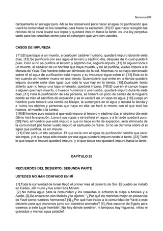 Números-207
campamento en un lugar puro. Allí se las conservará para hacer el agua de purificación que
usará la comunidad de los israelitas para hacer la expiación. [10].El que haya recogido las
cenizas de la vaca lavará sus ropas y quedará impuro hasta la tarde: es una ley perpetua
tanto para los israelitas como para el extranjero que vive con ustedes.
CASOS DE IMPUREZA
[11].El que toque a un muerto, a cualquier cadáver humano, quedará impuro durante siete
días. [12].Se purificará con esa agua el tercero y séptimo día, después de lo cual quedará
puro. Pero si no se purifica al tercero y séptimo día, seguirá impuro. [13].Si alguien toca a
un muerto, al cadáver de un hombre que haya muerto, y no se purifica, vuelve impura a la
Morada de Yavé. Ese hombre debe ser eliminado de Israel. Mientras no se haya derramado
sobre él el agua de purificación está impuro y su impureza sigue sobre él. [14].Esta es la
ley cuando un hombre muera en una tienda: Quienquiera que entre en la tienda quedará
impuro durante siete días igual que todo lo que hay en la tienda. [15].Cualquier tiesto
abierto que no tenga una tapa amarrada, quedará impuro. [16].El que en el campo toque
a alguien que haya muerto, o huesos humanos o una tumba, quedará impuro durante siete
días. [17].Para la purificación de esa persona, se tomará un poco de ceniza de la hoguera
donde se hizo el sacrificio de expiación y se la vaciará en un vaso de agua. [18].Luego un
hombre puro tomará una ramita de hisopo, la sumergerá en el agua y rociará la tienda y
a todos los objetos y personas que haya en ella; se hará lo mismo con el que tocó los
huesos, al muerto o la tumba.
[19].El hombre puro rociará al que está impuro al tercero y séptimo día; el séptimo día este
último hará la expiación. Lavará sus ropas y se bañará en agua, y a la tarde quedará puro.
[20].Pero, el hombre que está impuro y que no hace el rito de expiación, será eliminado de
la comunidad por haber vuelto impuro el santuario de Yavé. Si no se derrama sobre él el
agua que purifica, es un impuro.
[21].Este será un rito perpetuo. El que rocíe con el agua de purificación tendrá que lavar
sus ropas, y el que haya sido tocado por esa agua quedará impuro hasta la tarde. [23].Todo
lo que toque el impuro quedará impuro, y el que toque eso quedará impuro hasta la tarde.
CAPÍTULO 20
RECUERDOS DEL DESIERTO: SEGUNDA PARTE
USTEDES NO HAN CONFIADO EN MÍ
[1].Toda la comunidad de Israel llegó el primer mes al desierto de Sin. El pueblo se instaló
en Cadés, allí murió y fue enterrada Miriam.
[2].No había agua para la comunidad y los Israelitas le echaron la culpa a Moisés y a
Aarón. [3].Se encararon con Moisés y le dijeron: "¿Por qué no morimos mejor en presencia
de Yavé como nuestros hermanos? [4].¿Por qué han traído a la comunidad de Yavé a este
desierto para que muramos junto con nuestros animales? [5].¡Nos sacaron de Egipto para
traernos a este lugar horrible! ¡No hay dónde sembrar, ni tampoco hay higueras, viñas ni
granados y menos agua potable!
 