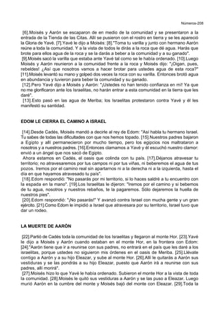 Números-208
[6].Moisés y Aarón se escaparon de en medio de la comunidad y se presentaron a la
entrada de la Tienda de las Citas. Allí se pusieron con el rostro en tierra y se les apareció
la Gloria de Yavé. [7].Yavé le dijo a Moisés: [8]."Toma tu varilla y junto con hermano Aarón
reúne a toda la comunidad. Y a la vista de todos le dirás a la roca que dé agua. Harás que
brote para ellos agua de la roca y se la darás a beber a la comunidad y a su ganado".
[9].Moisés sacó la varilla que estaba ante Yavé tal como se le había ordenado. [10].Luego
Moisés y Aarón reunieron a la comunidad frente a la roca y Moisés dijo: "¡Oigan, pues,
rebeldes! ¿Así que nosotros vamos a hacer brotar para ustedes agua de esta roca?"
[11].Moisés levantó su mano y golpeó dos veces la roca con su varilla. Entonces brotó agua
en abundancia y tuvieron para beber la comunidad y su ganado.
[12].Pero Yavé dijo a Moisés y Aarón: "¡Ustedes no han tenido confianza en mí! Ya que
no me glorificaron ante los Israelitas, no harán entrar a esta comunidad en la tierra que les
daré".
[13].Esto pasó en las agua de Meriba; los Israelitas protestaron contra Yavé y él les
manifestó su santidad.
EDOM LE CIERRA EL CAMINO A ISRAEL
[14].Desde Cadés, Moisés mandó a decirle al rey de Edom: "Así habla tu hermano Israel.
Tu sabes de todas las dificultades con que nos hemos topado. [15].Nuestros padres bajaron
a Egipto y allí permanecieron por mucho tiempo, pero los egipcios nos maltrataron a
nosotros y a nuestros padres. [16].Entonces clamamos a Yavé y él escuchó nuestro clamor:
envió a un ángel que nos sacó de Egipto.
Ahora estamos en Cadés, el oasis que colinda con tu país. [17].Déjanos atravesar tu
territorio; no atravesaremos por tus campos ni por tus viñas, ni beberemos el agua de tus
pozos. Iremos por el camino real sin apartarnos ni a la derecha ni a la izquierda, hasta el
día en que hayamos atravesado tu país".
[18].Edom respondió: "No pasarás por mi territorio, si lo haces saldré a tu encuentro con
la espada en la mano". [19].Los Israelitas le dijeron: "Iremos por el camino y si bebemos
de tu agua, nosotros y nuestros rebaños, te la pagaremos. Sólo dejaremos la huella de
nuestros pies".
[20].Edom respondió: "¡No pasarás!" Y avanzó contra Israel con mucha gente y un gran
ejército. [21].Como Edom le impidió a Israel que atravesara por su territorio, Israel tuvo que
dar un rodeo.
LA MUERTE DE AARÓN
[22].Partió de Cadés toda la comunidad de los Israelitas y llegaron al monte Hor. [23].Yavé
le dijo a Moisés y Aarón cuando estaban en el monte Hor, en la frontera con Edom:
[24]."Aarón tiene que ir a reunirse con sus padres, no entrará en el país que les daré a los
israelitas, porque ustedes no siguieron mis órdenes en el oasis de Meriba. [25].Llévate
contigo a Aarón y a su hijo Eleazar, y sube al monte Hor. [26].Allí le quitarás a Aarón sus
vestiduras y se las pondrás a su hijo Eleazar, puesto que Aarón irá a reunirse con sus
padres, allí morirá".
[27].Moisés hizo lo que Yavé le había ordenado. Subieron el monte Hor a la vista de toda
la comunidad. [28].Moisés le quitó sus vestiduras a Aarón y se las puso a Eleazar. Luego
murió Aarón en la cumbre del monte y Moisés bajó del monte con Eleazar. [29].Toda la
 