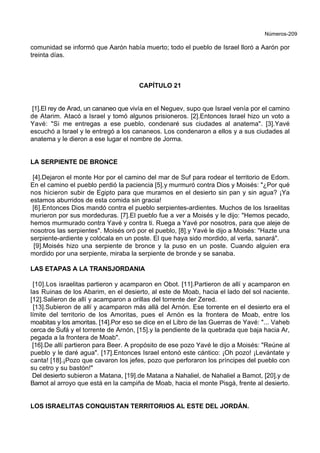 Números-209
comunidad se informó que Aarón había muerto; todo el pueblo de Israel lloró a Aarón por
treinta días.
CAPÍTULO 21
[1].El rey de Arad, un cananeo que vivía en el Neguev, supo que Israel venía por el camino
de Atarim. Atacó a Israel y tomó algunos prisioneros. [2].Entonces Israel hizo un voto a
Yavé: "Si me entregas a ese pueblo, condenaré sus ciudades al anatema". [3].Yavé
escuchó a Israel y le entregó a los cananeos. Los condenaron a ellos y a sus ciudades al
anatema y le dieron a ese lugar el nombre de Jorma.
LA SERPIENTE DE BRONCE
[4].Dejaron el monte Hor por el camino del mar de Suf para rodear el territorio de Edom.
En el camino el pueblo perdió la paciencia [5].y murmuró contra Dios y Moisés: "¿Por qué
nos hicieron subir de Egipto para que muramos en el desierto sin pan y sin agua? ¡Ya
estamos aburridos de esta comida sin gracia!
[6].Entonces Dios mandó contra el pueblo serpientes-ardientes. Muchos de los Israelitas
murieron por sus mordeduras. [7].El pueblo fue a ver a Moisés y le dijo: "Hemos pecado,
hemos murmurado contra Yavé y contra ti. Ruega a Yavé por nosotros, para que aleje de
nosotros las serpientes". Moisés oró por el pueblo, [8].y Yavé le dijo a Moisés: "Hazte una
serpiente-ardiente y colócala en un poste. El que haya sido mordido, al verla, sanará".
[9].Moisés hizo una serpiente de bronce y la puso en un poste. Cuando alguien era
mordido por una serpiente, miraba la serpiente de bronde y se sanaba.
LAS ETAPAS A LA TRANSJORDANIA
[10].Los israelitas partieron y acamparon en Obot. [11].Partieron de allí y acamparon en
las Ruinas de los Abarim, en el desierto, al este de Moab, hacia el lado del sol naciente.
[12].Salieron de allí y acamparon a orillas del torrente der Zered.
[13].Subieron de allí y acamparon más allá del Arnón. Ese torrente en el desierto era el
límite del territorio de los Amoritas, pues el Arnón es la frontera de Moab, entre los
moabitas y los amoritas. [14].Por eso se dice en el Libro de las Guerras de Yavé: "... Vaheb
cerca de Sufá y el torrente de Arnón, [15].y la pendiente de la quebrada que baja hacia Ar,
pegada a la frontera de Moab".
[16].De allí partieron para Beer. A propósito de ese pozo Yavé le dijo a Moisés: "Reúne al
pueblo y le daré agua". [17].Entonces Israel entonó este cántico: ¡Oh pozo! ¡Levántate y
canta! [18].¡Pozo que cavaron los jefes, pozo que perforaron los príncipes del pueblo con
su cetro y su bastón!"
Del desierto subieron a Matana, [19].de Matana a Nahaliel, de Nahaliel a Bamot, [20].y de
Bamot al arroyo que está en la campiña de Moab, hacia el monte Pisgá, frente al desierto.
LOS ISRAELITAS CONQUISTAN TERRITORIOS AL ESTE DEL JORDÁN.
 