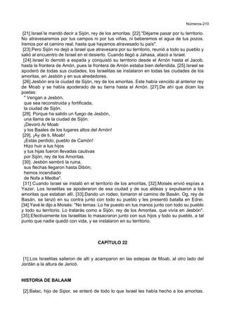 Números-210
[21].Israel le mandó decir a Sijón, rey de los amoritas. [22]."Déjame pasar por tu territorio.
No atravesaremos por tus campos ni por tus viñas, ni beberemos el agua de tus pozos.
Iremos por el camino real, hasta que hayamos atravesado tu país".
[23].Pero Sijón no dejó a Israel que atravesara por su territorio, reunió a todo su pueblo y
salió al encuentro de Israel en el desierto. Cuando llegó a Jahasa, atacó a Israel.
[24].Israel lo derrotó a espada y conquistó su territorio desde el Arnón hasta el Jacob,
hasta la frontera de Amón, pues la frontera de Amón estaba bien defendida. [25].Israel se
apoderó de todas sus ciudades, los Israelitas se instalaron en todas las ciudades de los
amoritas, en Jesbón y en sus alrededores.
[26].Jesbón era la ciudad de Sijón, rey de los amoritas. Este había vencido al anterior rey
de Moab y se había apoderado de su tierra hasta el Arnón. [27].De ahí que dicen los
poetas:
" Vengan a Jesbón,
que sea reconstruida y fortificada,
la ciudad de Sijón.
[28]. Porque ha salido un fuego de Jesbón,
una llama de la ciudad de Sijón.
¡Devoró Ar Moab
y los Baales de los lugares altos del Arnón!
[29]. ¡Ay de ti, Moab!
¡Estás perdido, pueblo de Camón!
Hizo huir a tus hijos
y tus hijas fueron llevadas cautivas
por Sijón, rey de los Amoritas.
[30]. Jesbón sembró la ruina,
sus flechas llegaron hasta Dibón;
hemos incendiado
de Nofa a Medba".
[31].Cuando Israel se instaló en el territorio de los amoritas, [32].Moisés envió espías a
Yazer. Los Israelitas se apoderaron de esa ciudad y de sus aldeas y expulsaron a los
amoritas que estaban allí. [33].Dando un rodeo, tomaron el camino de Basán. Og, rey de
Basán, se lanzó en su contra junto con todo su pueblo y les presentó batalla en Edrei.
[34].Yavé le dijo a Moisés: "No temas: Lo he puesto en tus manos junto con todo su pueblo
y todo su territorio. Lo tratarás como a Sijón, rey de los Amoritas, que vivía en Jesbón".
[35].Efectivamente los Israelitas lo masacraron junto con sus hijos y todo su pueblo, a tal
punto que nadie quedó con vida, y se instalaron en su territorio.
CAPÍTULO 22
[1].Los Israelitas salieron de allí y acamparon en las estepas de Moab, al otro lado del
Jordán a la altura de Jericó.
HISTORIA DE BALAAM
[2].Balac, hijo de Sipor, se enteró de todo lo que Israel les había hecho a los amoritas.
 