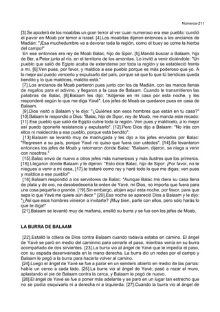 Números-211
[3].Se apoderó de los moabitas un gran terror al ver cuan numeroso era ese pueblo: cundió
el pavor en Moab por temor a Israel. [4].Los moabitas dijeron entonces a los ancianos de
Madián: "¡Esa muchedumbre va a devorar toda la región, como el buey se come la hierba
del campo!"
En ese entonces era rey de Moab Balac, hijo de Sipor. [5].Mandó buscar a Balaam, hijo
de Ber, a Petor junto al río, en el territorio de los amonitas. Lo invitó a venir diciéndole: "Un
pueblo que salió de Egipto acaba de extenderse por toda la región y se estableció frente
a mí. [6].Ven pues, por favor, y maldice a ese pueblo porque es más poderoso que yo. A
lo mejor así puedo vencerlo y expulsarlo del país, porque sé que lo que tú bendices queda
bendito y lo que maldices, maldito está."
[7].Los ancianos de Moab partieron pues junto con los de Madián, con las manos llenas
de regalos para el adivino, y llegaron a la casa de Balaam. Cuando le transmitieron las
palabras de Balac, [8].Balaam les dijo: "Alójense en mi casa por esta noche, y les
responderé según lo que me diga Yavé". Los jefes de Moab se quedaron pues en casa de
Balaam.
[9].Dios visitó a Balaam y le dijo: "¿Quiénes son esos hombres que están en tu casa?"
[10].Balaam le respondió a Dios: "Balac, hijo de Sipor, rey de Moab, me manda este recado:
[11].Ese pueblo que salió de Egipto cubre toda la región. Ven pues y maldícelo, a lo mejor
así puedo oponerle resistencia y expulsarlo". [12].Pero Dios dijo a Balaam: "No irás con
ellos ni maldecirás a ese pueblo, porque está bendito".
[13].Balaam se levantó muy de madrugada y les dijo a los jefes enviados por Balac:
"Regresen a su país, porque Yavé no quiso que fuera con ustedes". [14].Se levantaron
entonces los jefes de Moab y retornaron donde Balac: "Balaam, dijeron, se niega a venir
con nosotros."
[15].Balac envió de nuevo a otros jefes más numerosos y más ilustres que los primeros.
[16].Llegaron donde Balaam y le dijeron: "Esto dice Balac, hijo de Sipor: ¡Por favor, no te
niegues a venir a mi casa, [17].te trataré como rey y haré todo lo que me digas; ven pues
y maldice a ese pueblo!"
[18].Balaam respondió a los servidores de Balac: "Aunque Balac me diera su casa llena
de plata y de oro, no desobedecería la orden de Yavé, mi Dios, no importa que fuera para
una cosa pequeña o grande. [19].Sin embargo, alojen aquí esta noche, por favor, para que
sepa lo que Yavé me quiere aún decir." [20].Esa noche se apareció Dios a Balaam y le dijo:
"¿Así que esos hombres vinieron a invitarte? ¡Muy bien, parte con ellos, pero sólo harás lo
que te diga!"
[21].Balaam se levantó muy de mañana, ensilló su burra y se fue con los jefes de Moab.
LA BURRA DE BALAAM
[22].Estalló la cólera de Dios contra Balaam cuando todavía estaba en camino. El ángel
de Yavé se paró en medio del caminmo para cerrarle el paso, mientras venía en su burra
acompañado de dos sirvientes. [23].La burra vio al ángel de Yavé que le impedía el paso,
con su espada desenvainada en la mano derecha. La burra dio un rodeo por el campo y
Balaam le pegó a la burra para hacerla volver al camino.
[24].Luego el ángel de Yavé se fue a parar en un sendero abierto en medio de las parras:
había un cerco a cada lado. [25].La burra vio al ángel de Yavé; pasó a rozar el muro,
aplastando el pie de Balaam contra la cerca, y Balaam le pegó de nuevo.
[26].El ángel de Yavé se fue a poner más adelante y se paró en un lugar tan estrecho que
no se podía esquivarlo ni a derecha ni a izquierda. [27].Cuando la burra vio al ángel de
 