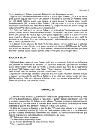 Números-212
Yavé, se echó con Balaam a cuestas. Balaam furioso, le pegó con su palo.
[28].Esta vez Yavé abrió el hocico de la burra, la que le dijo a Balaam: "¿Qué te he hecho
para que me pegues tres veces?" [29].Balaam le respondió a su burra: ¿Y hasta te burlas
de mí? Ojalá hubiera tenido una espada a mano porque te habría dado muerte
inmediatamente. [30].La burra le dijo a Balaam: "¿No soy acaso tu burra en la que montas
desde que viniste al mundo hasta el día de hoy? ¿Tengo costumbre de actuar contigo de
esta manera?" "Evidentemente que no", respondió él.
[31].Entonces Yavé abrió los ojos de Balaam: vio al ángel de Yavé de pie en medio del
camino, con su espada desenvainada en la mano. Se arrodilló y se postró con su nariz en
tierra. [32].El ángel de Yavé le dijo: "¿Por qué le pegaste tres veces a tu burra? Yo vine
para impedirte el paso, porque este viaje no me gusta. [33].La burra me vio y trató de
esquivarme tres veces. Si no me hubiera esquivado, te habría dado muerte al instante y a
ella la habría dejado con vida".
[34].Balaam le dijo al ángel de Yavé: "A lo mejor pequé, pero no sabía que tú estabas
impidiéndome el paso. Si esto no te gusta, me vuelvo a mi casa". [35].El ángel de Yavé le
dijo entonces a Balaam: "Anda con esos señores, pero sólo dirás las palabras que yo te
trasmita". Balaam siguió pues su camino junto con los jefes enviados por Balac.
BALAAM Y BALAC
[36].Cuando Balac supo que venía Balaam, salió a su encuentro en Ar-Moab, en la frontera
del Arnón en los límites de su territorio. [37].Balac dijo a Balaam: "¿No te había mandado
gente para invitarte? ¿Por qué no viniste? ¿Pensabas acaso que no te iba a pagar como
es debido? [38].Balaam respondió a Balac: "Tú ves bien que he llegado, pero ¿qué puedo
decir ahora? ¡Sólo las palabras que Dios pondrá en mi boca!
[39].Balaam se fue luego con Balac y llegaron a Quiriat-Jusot. [40].Balac sacrificó bueyes
y ovejas y envió parte del sacrificio a Balaam y a los jefes que habían venido con éste.
[41].De mañana Balac vino a buscar a Balaam e hizo que subiera a Bamot-Baal, porque
desde allí podía ver una parte del pueblo.
CAPÍTULO 23
[1].Balaam le dijo a Balac: "¡Levanta aquí siete altares y prepárame siete novillos y siete
chivos!" 2. Balac hizo lo que Balaam le había dicho, y Balac y Balaam sacrificaron un novillo
y un chivo en cada altar. [3].Balaam le dijo a Balac: "Quédate aquí cerca de tu holocausto
mientras voy a dar una vuelta. A lo mejor Yavé viene a visitarme para que yo te revele
entonces lo que me dé a conocer". Y Balaam se fue a una cumbre.
[4].Dios se presentó a Balaam y éste le dijo: "¡Preparé siete altares y en cada altar
sacrifiqué un novillo y un chivo!" [5].Entonces Yavé puso una palabra en la boca de Balaam
y le dijo: "Regresa donde Balac y transmítele esta palabra". [6].Volvió pues donde Balac que
seguía de pie junto a su holocausto con todos los jefes de Moab.
[7].Y Balaam proclamó su poema:
"De Aram me dice que venga Balac,
de los montes del oriente me llama el rey de Moab:
"¡Ven y maldíce a Jacob!
 
