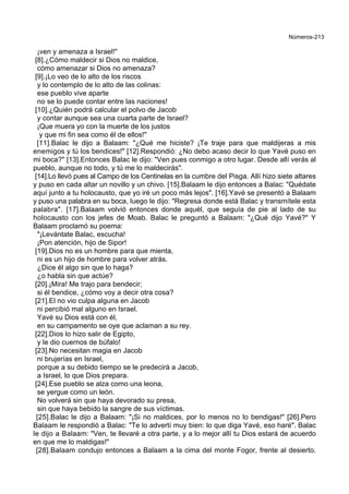 Números-213
¡ven y amenaza a Israel!"
[8].¿Cómo maldecir si Dios no maldice,
cómo amenazar si Dios no amenaza?
[9].¡Lo veo de lo alto de los riscos
y lo contemplo de lo alto de las colinas:
ese pueblo vive aparte
no se lo puede contar entre las naciones!
[10].¿Quién podrá calcular el polvo de Jacob
y contar aunque sea una cuarta parte de Israel?
¡Que muera yo con la muerte de los justos
y que mi fin sea como él de ellos!"
[11].Balac le dijo a Balaam: "¿Qué me hiciste? ¡Te traje para que maldijeras a mis
enemigos y tú los bendices!" [12].Respondió: ¿No debo acaso decir lo que Yavé puso en
mi boca?" [13].Entonces Balac le dijo: "Ven pues conmigo a otro lugar. Desde allí verás al
pueblo, aunque no todo, y tú me lo maldecirás".
[14].Lo llevó pues al Campo de los Centinelas en la cumbre del Pisga. Allí hizo siete altares
y puso en cada altar un novillo y un chivo. [15].Balaam le dijo entonces a Balac: "Quédate
aquí junto a tu holocausto, que yo iré un poco más lejos". [16].Yavé se presentó a Balaam
y puso una palabra en su boca, luego le dijo: "Regresa donde está Balac y transmítele esta
palabra". [17].Balaam volvió entonces donde aquél, que seguía de pie al lado de su
holocausto con los jefes de Moab. Balac le preguntó a Balaam: "¿Qué dijo Yavé?" Y
Balaam proclamó su poema:
"¡Levántate Balac, escucha!
¡Pon atención, hijo de Sipor!
[19].Dios no es un hombre para que mienta,
ni es un hijo de hombre para volver atrás.
¿Dice él algo sin que lo haga?
¿o habla sin que actúe?
[20].¡Mira! Me trajo para bendecir;
si él bendice, ¿cómo voy a decir otra cosa?
[21].El no vio culpa alguna en Jacob
ni percibió mal alguno en Israel.
Yavé su Dios está con él,
en su campamento se oye que aclaman a su rey.
[22].Dios lo hizo salir de Egipto,
y le dio cuernos de búfalo!
[23].No necesitan magia en Jacob
ni brujerías en Israel,
porque a su debido tiempo se le predecirá a Jacob,
a Israel, lo que Dios prepara.
[24].Ese pueblo se alza como una leona,
se yergue como un león.
No volverá sin que haya devorado su presa,
sin que haya bebido la sangre de sus víctimas.
[25].Balac le dijo a Balaam: "¡Si no maldices, por lo menos no lo bendigas!" [26].Pero
Balaam le respondió a Balac: "Te lo advertí muy bien: lo que diga Yavé, eso haré". Balac
le dijo a Balaam: "Ven, te llevaré a otra parte, y a lo mejor allí tu Dios estará de acuerdo
en que me lo maldigas!"
[28].Balaam condujo entonces a Balaam a la cima del monte Fogor, frente al desierto.
 