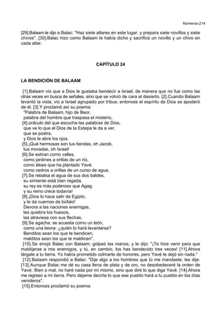 Números-214
[29].Balaam le dijo a Balac: "Haz siete altares en este lugar, y prepara siete novillos y siete
chivos". [30].Balac hizo como Balaam le había dicho y sacrificó un novillo y un chivo en
cada altar.
CAPÍTULO 24
LA BENDICIÓN DE BALAAM
[1].Balaam vio que a Dios le gustaba bendecir a Israel, de manera que no fue como las
otras veces en busca de señales, sino que se volvió de cara al desierto. [2].Cuando Balaam
levantó la vista, vio a Israel agrupado por tribus; entonces el espíritu de Dios se apoderó
de él. [3].Y proclamó así su poema:
"Palabra de Balaam, hijo de Beor,
palabra del hombre que traspasa el misterio,
[4].oráculo del que escucha las palabras de Dios,
que ve lo que el Dios de la Estepa le da a ver,
que se postra,
y Dios le abre los ojos.
[5].¡Qué hermosas son tus tiendas, oh Jacob,
tus moradas, oh Israel!
[6].Se estiran como valles,
como jardines a orillas de un río,
como áloes que ha plantado Yavé,
como cedros a orillas de un curso de agua.
[7].Se rebalsa el agua de sus dos baldes,
su simiente está bien regada,
su rey es más poderoso que Agag,
y su reino crece todavía!
[8].¡Dios lo hace salir de Egipto,
y le da cuernos de búfalo!
Devora a las naciones enemigas,
les quiebra los huesos,
las atraviesa con sus flechas.
[9].Se agacha, se acuesta como un león,
como una leona: ¿quién lo hará levantarse?
Benditos sean los que te bendicen,
malditos sean los que te maldicen".
[10].Se enojó Balac con Balaam; golpeó las manos, y le dijo: "¡Te hice venir para que
maldijeras a mis enemigos, y tú, en cambio, los has bendecido tres veces! [11].Ahora
lárgate a tu tierra. Yo había prometido colmarte de honores, pero Yavé te dejó sin nada."
[12].Balaam respondió a Balac: "Dije algo a los hombres que tú me mandaste; les dije:
[13].Aunque Balac me dé su casa llena de plata y de oro, no desobedeceré la orden de
Yavé. Bien o mal, no haré nada por mi mismo, sino que diré lo que diga Yavé. [14].Ahora
me regreso a mi tierra. Pero déjame decirte lo que ese pueblo hará a tu pueblo en los días
venideros".
[15].Entonces proclamó su poema:
 