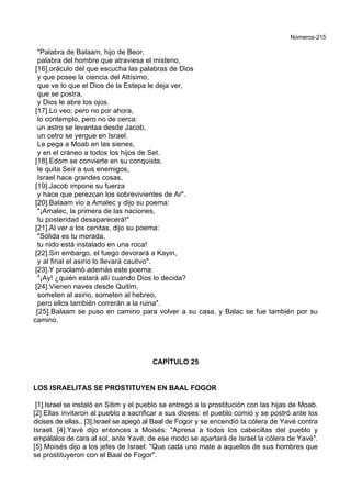 Números-215
"Palabra de Balaam, hijo de Beor,
palabra del hombre que atraviesa el misterio,
[16].oráculo del que escucha las palabras de Dios
y que posee la ciencia del Altísimo,
que ve lo que el Dios de la Estepa le deja ver,
que se postra,
y Dios le abre los ojos.
[17].Lo veo; pero no por ahora,
lo contemplo, pero no de cerca:
un astro se levantaa desde Jacob,
un cetro se yergue en Israel.
Le pega a Moab en las sienes,
y en el cráneo a todos los hijos de Set.
[18].Edom se convierte en su conquista,
le quita Seír a sus enemigos,
Israel hace grandes cosas,
[19].Jacob impone su fuerza
y hace que perezcan los sobrevivientes de Ar".
[20].Balaam vio a Amalec y dijo su poema:
"¡Amalec, la primera de las naciones,
tu posteridad desaparecerá!"
[21].Al ver a los cenitas, dijo su poema:
"Sólida es tu morada,
tu nido está instalado en una roca!
[22].Sin embargo, el fuego devorará a Kayin,
y al final el asirio lo llevará cautivo".
[23].Y proclamó además este poema:
"¡Ay! ¿quién estará allí cuando Dios lo decida?
[24].Vienen naves desde Quitim,
someten al asirio, someten al hebreo,
pero ellos también correrán a la ruina".
[25].Balaam se puso en camino para volver a su casa, y Balac se fue también por su
camino.
CAPÍTULO 25
LOS ISRAELITAS SE PROSTITUYEN EN BAAL FOGOR
[1].Israel se instaló en Sitim y el pueblo se entregó a la prostitución con las hijas de Moab.
[2].Ellas invitaron al pueblo a sacrificar a sus dioses: el pueblo comió y se postró ante los
dioses de ellas.. [3].Israel se apegó al Baal de Fogor y se encendió la cólera de Yavé contra
Israel. [4].Yavé dijo entonces a Moisés: "Apresa a todos los cabecillas del pueblo y
empálalos de cara al sol, ante Yavé; de ese modo se apartará de Israel la cólera de Yavé".
[5].Moisés dijo a los jefes de Israel: "Que cada uno mate a aquellos de sus hombres que
se prostituyeron con el Baal de Fogor".
 