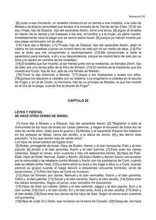 Números-216
[6].Justo a ese momento, un israelita introducía en su tienda a una moabita, a la vista de
Moisés y de toda la comunidad que lloraba a la entrada de la Tienda de las Citas. [7].Al ver
eso, Finjas, hijo de Eleazar, hijo del sacerdote Aarón, tomó una lanza, [8].siguió al israelita
al interior de su tienda y los traspasó a los dos, al hombre y a la mujer, en pleno vientre.
Inmediatamente cesó la plaga que se cernía sobre Israel: [9].porque ya habían muerto por
esa plaga veinticuatro mil de ellos.
[10].Yavé dijo a Moisés: [11]."Finjas, hijo de Eleazar, hijo del sacerdote Aarón, alejó mi
cólera de los israelitas cuando se mostró lleno de celo por mí en medio de ellos. [12].Por
eso le dirás que me comprometo a recompensarlo. [13].Me comprometo a darle el
sacerdocio para siempre, a él y a su descendencia, porque se mostró lleno de celo por su
Dios y lo reparó en nombre de los Israelitas".
[14].El israelita que fue muerto, al ser herido junto con la madianita, se llamaba Zimiri, hijo
de Salú; era uno de los jefes de la tribu de Simeón. [15].El nombre de la madianita que fue
muerta era Cozbi, hija de Sur, jefe de una familia de Madián.
[16].Yavé le dijo entonces a Moisés. "[17].Ataca a los madianitas y acaba con ellos,
[18].porque los atacaron a ustedes con su idolatría. Los engañaron a ustedes en el asunto
de Fogor y en el de Cozbi, su hermana, hija de un príncipe de Madián, la que fue muerta
en el día de la plaga, cuando fue el asunto de Fogor".
CAPÍTULO 26
LEYES Y FIESTAS
SE HACE OTRO CENSO DE ISRAEL
[1].Yavé dijo a Moisés y a Eleazar, hijo del sacerdote Aarón: [2].*Registren a toda la
comunidad de los hijos de Israel por casas paternas, y hagan el recuento de todos los de
más de veinte años, útiles para la guerra.+ [3].Moisés y el sacerdote Eleazar les hablaron
en las estepas de Moab, cerca del Jordán, a la altura de Jericó, [4].y les dieron esta
precisión: "a los que tenían más de veinte años".
Los hijos de Israel salidos de Egipto eran:
[5].Rubén, primogénito de Israel. Hijos de Rubén: Henoc y el clan henoquita; Palú y el clan
paluita; [6].Jersón y el clan jersonita; Karmí y el clan karmita. [7].Esos eran los clanes
rubenitas. Según el censo, eran cuarenta y tres mil setecientos treinta. [8].Hijos de Palú:
Eliab. Hijos de Eliab: Nemuel, Datán y Abirón. [9].Estos Datán y Abirón fueron convocados
por la comunidad y se rebelaron contra Moisés y Aarón con los partidarios de Coré, cuando
éste se rebeló contra Yavé. [10].La tierra abrió su boca y los tragó a ellos (y a Coré, cuando
pereció su grupo) cuando el fuego devoró a doscientos cincuenta hombres: sirvió de
escarmiento. [11].Pero los hijos de Coré no murieron.
[12].Hijos de Simeón; por clanes: Nemuel y el clan nemuelita; Yamín y el clan yaminita;
Yakín y, el clan yakinita; [13].Socar y el clan socarita; Saúl y el clan saulita. [14].Estos eran
los clanes simeonitas. Según el censo, eran veintidós mil doscientos.
[15].Hijos de Gad; por clanes: Sefón y el clan sefonita; Jagguí y el clan jaguita; Suní y el
clan sunita; [16].Ozní y el clan oznita; Erí y el clan erita; Arod y el clan arodita; [17].Arelí y
el clan arelita. [18].Esos eran los clanes de los hijos de Gad. Según el censo eran cuarenta
mil quinientos.
[19].Hijos de Judá: Er y Onán, que murieron en la tierra de Canaán. [20].Después, los hijos
 
