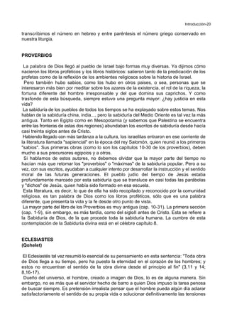 Introducción-20
transcribimos el número en hebreo y entre paréntesis el número griego conservado en
nuestra liturgia.
PROVERBIOS
La palabra de Dios llegó al pueblo de Israel bajo formas muy diversas. Ya dijimos cómo
nacieron los libros proféticos y los libros históricos: salieron tanto de la predicación de los
profetas como de la reflexión de los ambientes religiosos sobre la historia de Israel.
Pero también hubo sabios, como los hubo en otros paises, o sea, personas que se
interesaron más bien por meditar sobre los azares de la existencia, el rol de la riqueza, la
fortuna diferente del hombre irresponsable y del que domina sus caprichos. Y como
trasfondo de esta búsqueda, siempre estuvo una pregunta mayor: ¿hay justicia en esta
vida?
La sabiduría de los pueblos de todos los tiempos se ha explayado sobre estos temas. Nos
hablan de la sabiduría china, india..., pero la sabiduría del Medio Oriente es tal vez la más
antigua. Tanto en Egipto como en Mesopotamia (y sabemos que Palestina se encuentra
entre las fronteras de estas dos regiones) abundaban los escritos de sabiduría desde hacía
casi treinta siglos antes de Cristo.
Habiendo llegado con más tardanza a la cultura, los israelitas entraron en ese corriente de
la literatura llamada "sapiencial" en la época del rey Salomón, quien reunió a los primeros
"sabios". Sus primeras obras (como lo son los capítulos 10-30 de los proverbios), deben
mucho a sus precursores egipcios y a otros.
Si hablamos de estos autores, no debemos olvidar que la mayor parte del tiempo no
hacían más que retomar los "proverbios" o "máximas" de la sabiduría popular. Pero a su
vez, con sus escritos, ayudaban a cualquier intento por desarrollar la instrucción y el sentido
moral de las futuras generaciones. El pueblo judío del tiempo de Jesús estaba
profundamente marcado por esta sabiduría que se transluce en casi todas las parábolas
y "dichos" de Jesús, quien había sido formado en esa escuela.
Esta literatura, es decir, lo que de ella ha sido recopilado y reconocido por la comunidad
religiosa, es tan palabra de Dios como los libros proféticos, sólo que es una palabra
diferente, que presenta la vida y la fe desde otro punto de vista.
La mayor parte del libro de los Proverbios es muy antigua (cap. 10-31). La primera sección
(cap. 1-9), sin embargo, es más tardía, como del sigloII antes de Cristo. Esta se refiere a
la Sabiduría de Dios, de la que procede toda la sabiduría humana. La cumbre de esta
contemplación de la Sabiduría divina está en el célebre capítulo 8.
ECLESIASTES
(Qohelet)
El Eclesiastés tal vez resumió lo esencial de su pensamiento en esta sentencia: "Toda obra
de Dios llega a su tiempo, pero ha puesto la eternidad en el corazón de los hombres; y
estos no encuentran el sentido de la obra divina desde el principio al fin" (3,11 y 14;
8,16-17).
Dueño del universo, el hombre, creado a imagen de Dios, lo es de alguna manera. Sin
embargo, no es más que el servidor hecho de barro a quien Dios impuso la tarea penosa
de buscar siempre. Es pretensión irrealista pensar que el hombre pueda algún día aclarar
satisfactoriamente el sentido de su propia vida o solucionar definitivamente las tensiones
 